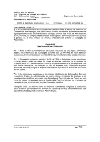 SERVIÇO PÚBLICO FEDERAL 
CVM - COMISSÃO DE VALORES MOBILIÁRIOS 
IAN - Informações Anuais Legislação Societária 
Data-Base - 31/12/2007 
Reapresentação Espontânea 
00951-2 PETRÓLEO BRASILEIRO S.A. - PETROBRAS 33.000.167/0001-01 
18.01 - ESTATUTO SOCIAL 
§ 2º Na Assembléia Geral de Acionistas que delibere sobre a eleição de membros do 
Conselho de Administração, fica condicionado o direito de voto dos acionistas titulares de 
ações preferenciais ao preenchimento da condição prevista no § 6º do art. 141 da Lei no 
6.404, de 1976, de comprovada titularidade ininterrupta da participação acionária durante 
o período de 3 (três) meses, no mínimo, imediatamente anterior à realização da 
Assembléia. 
Capítulo III 
Das Subsidiárias e Coligadas 
Art. 14 Para o estrito cumprimento de atividades vinculadas ao seu objeto, a Petrobras 
poderá, na conformidade da autorização conferida pela Lei nº 9.478, de 1997, constituir 
subsidiárias, bem como associar-se, majoritária e/ou minoritariamente a outras empresas. 
Art. 15 Observado o disposto na Lei nº 9.478, de 1997, a Petrobras e suas subsidiárias 
poderão adquirir ações ou cotas de outras sociedades, participar de sociedades de 
propósito específico, bem como associar-se a empresas brasileiras e estrangeiras e com 
elas formar consórcios, na condição ou não de empresa líder, objetivando expandir 
atividades, reunir tecnologias e ampliar investimentos aplicados às atividades vinculadas 
ao seu objeto. 
Art. 16 As sociedades subsidiárias e controladas obedecerão às deliberações dos seus 
respectivos órgãos de administração, as quais estarão vinculadas às diretrizes e ao 
planejamento estratégico aprovados pelo Conselho de Administração da Petrobras, bem 
como às regras corporativas comuns fixadas pela Petrobras através de orientação de 
natureza técnica, administrativa, contábil, financeira e jurídica. 
Parágrafo único. As relações com as empresas subsidiárias, coligadas e controladas 
serão mantidas por intermédio de membro da Diretoria Executiva, em conformidade com 
as diretrizes fixadas pelo Conselho de Administração. 
02/07/2008 14:55:37 Pág: 146 
 
