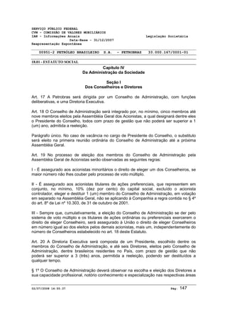 SERVIÇO PÚBLICO FEDERAL 
CVM - COMISSÃO DE VALORES MOBILIÁRIOS 
IAN - Informações Anuais Legislação Societária 
Data-Base - 31/12/2007 
Reapresentação Espontânea 
00951-2 PETRÓLEO BRASILEIRO S.A. - PETROBRAS 33.000.167/0001-01 
18.01 - ESTATUTO SOCIAL 
Capítulo IV 
Da Administração da Sociedade 
Seção I 
Dos Conselheiros e Diretores 
Art. 17 A Petrobras será dirigida por um Conselho de Administração, com funções 
deliberativas, e uma Diretoria Executiva. 
Art. 18 O Conselho de Administração será integrado por, no mínimo, cinco membros até 
nove membros eleitos pela Assembléia Geral dos Acionistas, a qual designará dentre eles 
o Presidente do Conselho, todos com prazo de gestão que não poderá ser superior a 1 
(um) ano, admitida a reeleição. 
Parágrafo único. No caso de vacância no cargo de Presidente do Conselho, o substituto 
será eleito na primeira reunião ordinária do Conselho de Administração até a próxima 
Assembléia Geral. 
Art. 19 No processo de eleição dos membros do Conselho de Administração pela 
Assembléia Geral de Acionistas serão observadas as seguintes regras: 
I - É assegurado aos acionistas minoritários o direito de eleger um dos Conselheiros, se 
maior número não lhes couber pelo processo de voto múltiplo. 
II - É assegurado aos acionistas titulares de ações preferenciais, que representem em 
conjunto, no mínimo, 10% (dez por cento) do capital social, excluído o acionista 
controlador, eleger e destituir 1 (um) membro do Conselho de Administração, em votação 
em separado na Assembléia Geral, não se aplicando à Companhia a regra contida no § 4º 
do art. 8º da Lei nº 10.303, de 31 de outubro de 2001. 
III - Sempre que, cumulativamente, a eleição do Conselho de Administração se der pelo 
sistema de voto múltiplo e os titulares de ações ordinárias ou preferenciais exercerem o 
direito de eleger Conselheiro, será assegurado à União o direito de eleger Conselheiros 
em número igual ao dos eleitos pelos demais acionistas, mais um, independentemente do 
número de Conselheiros estabelecido no art. 18 deste Estatuto. 
Art. 20 A Diretoria Executiva será composta de um Presidente, escolhido dentre os 
membros do Conselho de Administração, e até seis Diretores, eleitos pelo Conselho de 
Administração, dentre brasileiros residentes no País, com prazo de gestão que não 
poderá ser superior a 3 (três) anos, permitida a reeleição, podendo ser destituídos a 
qualquer tempo. 
§ 1º O Conselho de Administração deverá observar na escolha e eleição dos Diretores a 
sua capacidade profissional, notório conhecimento e especialização nas respectivas áreas 
02/07/2008 14:55:37 Pág: 147 
 