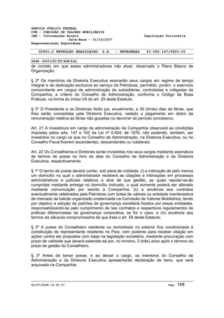 SERVIÇO PÚBLICO FEDERAL 
CVM - COMISSÃO DE VALORES MOBILIÁRIOS 
IAN - Informações Anuais Legislação Societária 
Data-Base - 31/12/2007 
Reapresentação Espontânea 
00951-2 PETRÓLEO BRASILEIRO S.A. - PETROBRAS 33.000.167/0001-01 
18.01 - ESTATUTO SOCIAL 
de contato em que esses administradores irão atuar, observado o Plano Básico de 
Organização. 
§ 2º Os membros da Diretoria Executiva exercerão seus cargos em regime de tempo 
integral e de dedicação exclusiva ao serviço da Petrobras, permitido, porém, o exercício 
concomitante em cargos de administração de subsidiárias, controladas e coligadas da 
Companhia, a critério do Conselho de Administração, conforme o Código de Boas 
Práticas, na forma do inciso VII do art. 29 deste Estatuto. 
§ 3º O Presidente e os Diretores farão jus, anualmente, a 30 (trinta) dias de férias, que 
lhes serão concedidas pela Diretoria Executiva, vedado o pagamento em dobro da 
remuneração relativa às férias não gozadas no decorrer do período concessivo. 
Art. 21 A investidura em cargo de administração da Companhia observará as condições 
impostas pelos arts. 147 e 162 da Lei nº 6.404, de 1976, não podendo, também, ser 
investidos no cargo os que no Conselho de Administração, na Diretoria Executiva, ou no 
Conselho Fiscal tiverem ascendentes, descendentes ou colaterais. 
Art. 22 Os Conselheiros e Diretores serão investidos nos seus cargos mediante assinatura 
de termos de posse no livro de atas do Conselho de Administração e da Diretoria 
Executiva, respectivamente. 
§ 1º O termo de posse deverá conter, sob pena de nulidade: (i) a indicação de pelo menos 
um domicílio no qual o administrador receberá as citações e intimações em processos 
administrativos e judiciais relativos a atos de sua gestão, as quais reputar-se-ão 
cumpridas mediante entrega no domicílio indicado, o qual somente poderá ser alterado 
mediante comunicação por escrito à Companhia; (ii) a anuência aos contratos 
eventualmente celebrados pela Petrobras com bolsa de valores ou entidade mantenedora 
de mercado de balcão organizado credenciada na Comissão de Valores Mobiliários, tendo 
por objetivo a adoção de padrões de governança societária fixados por essas entidades, 
responsabilizando-se pelo cumprimento de tais contratos e respectivos regulamentos de 
práticas diferenciadas de governança corporativa, se for o caso, e (iii) anuência aos 
termos da cláusula compromissória de que trata o art. 58 deste Estatuto. 
§ 2º A posse do Conselheiro residente ou domiciliado no exterior fica condicionada à 
constituição de representante residente no País, com poderes para receber citação em 
ações contra ele propostas com base na legislação societária, mediante procuração com 
prazo de validade que deverá estender-se por, no mínimo, 3 (três) anos após o término do 
prazo de gestão do Conselheiro. 
§ 3º Antes de tomar posse, e ao deixar o cargo, os membros do Conselho de 
Administração e da Diretoria Executiva apresentarão declaração de bens, que será 
arquivada na Companhia. 
02/07/2008 14:55:37 Pág: 148 
 