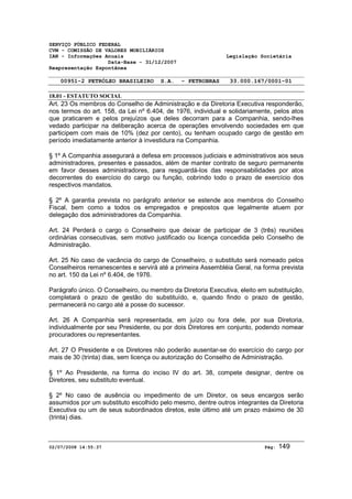 SERVIÇO PÚBLICO FEDERAL 
CVM - COMISSÃO DE VALORES MOBILIÁRIOS 
IAN - Informações Anuais Legislação Societária 
Data-Base - 31/12/2007 
Reapresentação Espontânea 
00951-2 PETRÓLEO BRASILEIRO S.A. - PETROBRAS 33.000.167/0001-01 
18.01 - ESTATUTO SOCIAL 
Art. 23 Os membros do Conselho de Administração e da Diretoria Executiva responderão, 
nos termos do art. 158, da Lei nº 6.404, de 1976, individual e solidariamente, pelos atos 
que praticarem e pelos prejuízos que deles decorram para a Companhia, sendo-lhes 
vedado participar na deliberação acerca de operações envolvendo sociedades em que 
participem com mais de 10% (dez por cento), ou tenham ocupado cargo de gestão em 
período imediatamente anterior à investidura na Companhia. 
§ 1º A Companhia assegurará a defesa em processos judiciais e administrativos aos seus 
administradores, presentes e passados, além de manter contrato de seguro permanente 
em favor desses administradores, para resguardá-los das responsabilidades por atos 
decorrentes do exercício do cargo ou função, cobrindo todo o prazo de exercício dos 
respectivos mandatos. 
§ 2º A garantia prevista no parágrafo anterior se estende aos membros do Conselho 
Fiscal, bem como a todos os empregados e prepostos que legalmente atuem por 
delegação dos administradores da Companhia. 
Art. 24 Perderá o cargo o Conselheiro que deixar de participar de 3 (três) reuniões 
ordinárias consecutivas, sem motivo justificado ou licença concedida pelo Conselho de 
Administração. 
Art. 25 No caso de vacância do cargo de Conselheiro, o substituto será nomeado pelos 
Conselheiros remanescentes e servirá até a primeira Assembléia Geral, na forma prevista 
no art. 150 da Lei nº 6.404, de 1976. 
Parágrafo único. O Conselheiro, ou membro da Diretoria Executiva, eleito em substituição, 
completará o prazo de gestão do substituído, e, quando findo o prazo de gestão, 
permanecerá no cargo até a posse do sucessor. 
Art. 26 A Companhia será representada, em juízo ou fora dele, por sua Diretoria, 
individualmente por seu Presidente, ou por dois Diretores em conjunto, podendo nomear 
procuradores ou representantes. 
Art. 27 O Presidente e os Diretores não poderão ausentar-se do exercício do cargo por 
mais de 30 (trinta) dias, sem licença ou autorização do Conselho de Administração. 
§ 1º Ao Presidente, na forma do inciso IV do art. 38, compete designar, dentre os 
Diretores, seu substituto eventual. 
§ 2º No caso de ausência ou impedimento de um Diretor, os seus encargos serão 
assumidos por um substituto escolhido pelo mesmo, dentre outros integrantes da Diretoria 
Executiva ou um de seus subordinados diretos, este último até um prazo máximo de 30 
(trinta) dias. 
02/07/2008 14:55:37 Pág: 149 
 