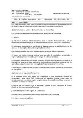 SERVIÇO PÚBLICO FEDERAL 
CVM - COMISSÃO DE VALORES MOBILIÁRIOS 
IAN - Informações Anuais Legislação Societária 
Data-Base - 31/12/2007 
Reapresentação Espontânea 
00951-2 PETRÓLEO BRASILEIRO S.A. - PETROBRAS 33.000.167/0001-01 
18.01 - ESTATUTO SOCIAL 
b) o plano estratégico, bem como os respectivos planos plurianuais e programas anuais 
de dispêndios e de investimentos da Companhia com os respectivos projetos; 
c) os orçamentos de custeio e de investimentos da Companhia; 
d) a avaliação do resultado de desempenho das atividades da Companhia; 
II - aprovar: 
a) critérios de avaliação técnico-econômica para os projetos de investimentos, com os 
respectivos planos de delegação de responsabilidade para sua execução e implantação; 
b) critérios de aproveitamento econômico de áreas produtoras e coeficiente mínimo de 
reservas de óleo e gás, observada a legislação específica; 
c) política de preços e estruturas básicas de preço dos produtos da Companhia; 
d) planos de contas, critérios básicos para apuração de resultados, amortização e 
depreciação de capitais investidos, e mudanças de práticas contábeis; 
e) manuais e normas de contabilidade, finanças, administração de pessoal, contratação e 
execução de obras e serviços, suprimento e alienação de materiais e equipamentos, de 
operação e outros necessários à orientação do funcionamento da Companhia; 
f) normas para cessão de uso, locação ou arrendamento de bens imóveis de propriedade 
da Companhia; 
g) plano anual de seguros da Companhia; 
h) a estrutura básica dos órgãos da Companhia e suas respectivas Normas de 
Organização, bem como criar, transformar ou extinguir órgãos operacionais ou 
correspondentes, bem como órgãos temporários de obras, agências, filiais, sucursais e 
escritórios no País e no exterior; 
i) planos que disponham sobre a admissão, carreira, acesso, vantagens e regime 
disciplinar dos empregados da Petrobras; 
j) a lotação de pessoal dos órgãos da Companhia; 
k) a designação dos titulares da Administração Superior da Companhia; 
l) os planos anuais de negócios; 
02/07/2008 14:55:37 Pág: 153 
 
