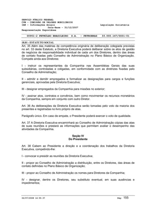 SERVIÇO PÚBLICO FEDERAL 
CVM - COMISSÃO DE VALORES MOBILIÁRIOS 
IAN - Informações Anuais Legislação Societária 
Data-Base - 31/12/2007 
Reapresentação Espontânea 
00951-2 PETRÓLEO BRASILEIRO S.A. - PETROBRAS 33.000.167/0001-01 
18.01 - ESTATUTO SOCIAL 
Art. 35 Além das matérias de competência originária de deliberação colegiada previstas 
no art. 33 deste Estatuto, a Diretoria Executiva poderá deliberar sobre os atos de gestão 
de negócios de responsabilidade individual de cada um dos Diretores, dentro das áreas 
de contato fixadas pelo Conselho de Administração no Plano Básico de Organização. 
Compete ainda aos Diretores: 
I - instruir os representantes da Companhia nas Assembléias Gerais das suas 
subsidiárias, controladas e coligadas, em conformidade com as diretrizes fixadas pelo 
Conselho de Administração; 
II - admitir e demitir empregados e formalizar as designações para cargos e funções 
gerenciais, aprovadas pela Diretoria Executiva; 
III - designar empregados da Companhia para missões no exterior; 
IV - assinar atos, contratos e convênios, bem como movimentar os recursos monetários 
da Companhia, sempre em conjunto com outro Diretor. 
Art. 36 As deliberações da Diretoria Executiva serão tomadas pelo voto da maioria dos 
presentes e registradas no livro próprio de atas. 
Parágrafo único. Em caso de empate, o Presidente poderá exercer o voto de qualidade. 
Art. 37 A Diretoria Executiva encaminhará ao Conselho de Administração cópias das atas 
de suas reuniões e prestará as informações que permitam avaliar o desempenho das 
atividades da Companhia. 
Seção IV 
Do Presidente 
Art. 38 Cabem ao Presidente a direção e a coordenação dos trabalhos da Diretoria 
Executiva, competindo-lhe: 
I - convocar e presidir as reuniões da Diretoria Executiva; 
II - propor ao Conselho de Administração a distribuição, entre os Diretores, das áreas de 
contato definidas no Plano Básico de Organização; 
III - propor ao Conselho de Administração os nomes para Diretores da Companhia; 
IV - designar, dentre os Diretores, seu substituto eventual, em suas ausências e 
impedimentos; 
02/07/2008 14:55:37 Pág: 155 
 