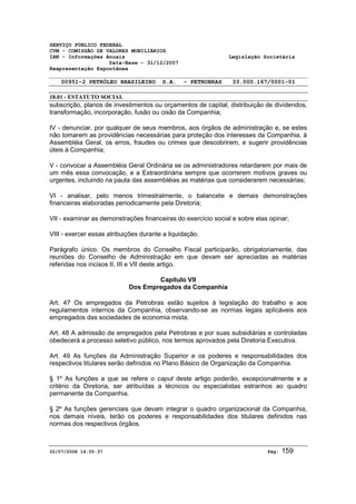 SERVIÇO PÚBLICO FEDERAL 
CVM - COMISSÃO DE VALORES MOBILIÁRIOS 
IAN - Informações Anuais Legislação Societária 
Data-Base - 31/12/2007 
Reapresentação Espontânea 
00951-2 PETRÓLEO BRASILEIRO S.A. - PETROBRAS 33.000.167/0001-01 
18.01 - ESTATUTO SOCIAL 
subscrição, planos de investimentos ou orçamentos de capital, distribuição de dividendos, 
transformação, incorporação, fusão ou cisão da Companhia; 
IV - denunciar, por qualquer de seus membros, aos órgãos de administração e, se estes 
não tomarem as providências necessárias para proteção dos interesses da Companhia, à 
Assembléia Geral, os erros, fraudes ou crimes que descobrirem, e sugerir providências 
úteis à Companhia; 
V - convocar a Assembléia Geral Ordinária se os administradores retardarem por mais de 
um mês essa convocação, e a Extraordinária sempre que ocorrerem motivos graves ou 
urgentes, incluindo na pauta das assembléias as matérias que considerarem necessárias; 
VI - analisar, pelo menos trimestralmente, o balancete e demais demonstrações 
financeiras elaboradas periodicamente pela Diretoria; 
VII - examinar as demonstrações financeiras do exercício social e sobre elas opinar; 
VIII - exercer essas atribuições durante a liquidação. 
Parágrafo único. Os membros do Conselho Fiscal participarão, obrigatoriamente, das 
reuniões do Conselho de Administração em que devam ser apreciadas as matérias 
referidas nos incisos II, III e VII deste artigo. 
Capítulo VII 
Dos Empregados da Companhia 
Art. 47 Os empregados da Petrobras estão sujeitos à legislação do trabalho e aos 
regulamentos internos da Companhia, observando-se as normas legais aplicáveis aos 
empregados das sociedades de economia mista. 
Art. 48 A admissão de empregados pela Petrobras e por suas subsidiárias e controladas 
obedecerá a processo seletivo público, nos termos aprovados pela Diretoria Executiva. 
Art. 49 As funções da Administração Superior e os poderes e responsabilidades dos 
respectivos titulares serão definidos no Plano Básico de Organização da Companhia. 
§ 1º As funções a que se refere o caput deste artigo poderão, excepcionalmente e a 
critério da Diretoria, ser atribuídas a técnicos ou especialistas estranhos ao quadro 
permanente da Companhia. 
§ 2º As funções gerenciais que devam integrar o quadro organizacional da Companhia, 
nos demais níveis, terão os poderes e responsabilidades dos titulares definidos nas 
normas dos respectivos órgãos. 
02/07/2008 14:55:37 Pág: 159 
 