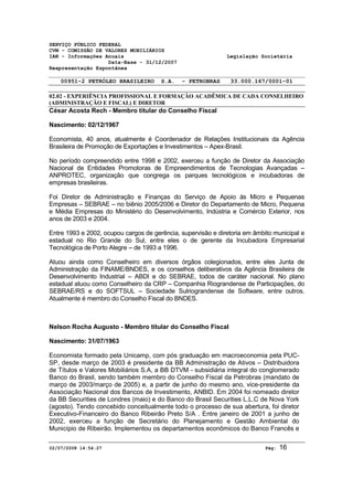 SERVIÇO PÚBLICO FEDERAL 
CVM - COMISSÃO DE VALORES MOBILIÁRIOS 
IAN - Informações Anuais Legislação Societária 
Data-Base - 31/12/2007 
Reapresentação Espontânea 
00951-2 PETRÓLEO BRASILEIRO S.A. - PETROBRAS 33.000.167/0001-01 
02.02 - EXPERIÊNCIA PROFISSIONAL E FORMAÇÃO ACADÊMICA DE CADA CONSELHEIRO 
(ADMINISTRAÇÃO E FISCAL) E DIRETOR 
César Acosta Rech - Membro titular do Conselho Fiscal 
Nascimento: 02/12/1967 
Economista, 40 anos, atualmente é Coordenador de Relações Institucionais da Agência 
Brasileira de Promoção de Exportações e Investimentos – Apex-Brasil. 
No período compreendido entre 1998 e 2002, exerceu a função de Diretor da Associação 
Nacional de Entidades Promotoras de Empreendimentos de Tecnologias Avançadas – 
ANPROTEC, organização que congrega os parques tecnológicos e incubadoras de 
empresas brasileiras. 
Foi Diretor de Administração e Finanças do Serviço de Apoio às Micro e Pequenas 
Empresas – SEBRAE – no biênio 2005/2006 e Diretor do Departamento de Micro, Pequena 
e Média Empresas do Ministério do Desenvolvimento, Indústria e Comércio Exterior, nos 
anos de 2003 e 2004. 
Entre 1993 e 2002, ocupou cargos de gerência, supervisão e diretoria em âmbito municipal e 
estadual no Rio Grande do Sul, entre eles o de gerente da Incubadora Empresarial 
Tecnológica de Porto Alegre – de 1993 a 1996. 
Atuou ainda como Conselheiro em diversos órgãos colegionados, entre eles Junta de 
Administração da FINAME/BNDES, e os conselhos deliberativos da Agência Brasileira de 
Desenvolvimento Industrial – ABDI e do SEBRAE, todos de caráter nacional. No plano 
estadual atuou como Conselheiro da CRP – Companhia Riograndense de Participações, do 
SEBRAE/RS e do SOFTSUL – Sociedade Sulriograndense de Software, entre outros. 
Atualmente é membro do Conselho Fiscal do BNDES. 
Nelson Rocha Augusto - Membro titular do Conselho Fiscal 
Nascimento: 31/07/1963 
Economista formado pela Unicamp, com pós graduação em macroeconomia pela PUC-SP, 
desde março de 2003 é presidente da BB Administração de Ativos – Distribuidora 
de Títulos e Valores Mobiliários S.A, a BB DTVM - subsidiária integral do conglomerado 
Banco do Brasil, sendo também membro do Conselho Fiscal da Petrobras (mandato de 
março de 2003/março de 2005) e, a partir de junho do mesmo ano, vice-presidente da 
Associação Nacional dos Bancos de Investimento, ANBID. Em 2004 foi nomeado diretor 
da BB Securities de Londres (maio) e do Banco do Brasil Securities L.L.C de Nova York 
(agosto). Tendo concebido conceitualmente todo o processo de sua abertura, foi diretor 
Executivo-Financeiro do Banco Ribeirão Preto S/A . Entre janeiro de 2001 a junho de 
2002, exerceu a função de Secretário do Planejamento e Gestão Ambiental do 
Município de Ribeirão. Implementou os departamentos econômicos do Banco Francês e 
02/07/2008 14:54:27 Pág: 16 
 