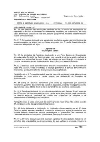SERVIÇO PÚBLICO FEDERAL 
CVM - COMISSÃO DE VALORES MOBILIÁRIOS 
IAN - Informações Anuais Legislação Societária 
Data-Base - 31/12/2007 
Reapresentação Espontânea 
00951-2 PETRÓLEO BRASILEIRO S.A. - PETROBRAS 33.000.167/0001-01 
18.01 - ESTATUTO SOCIAL 
Art. 50 Sem prejuízo das requisições previstas em lei, a cessão de empregados da 
Petrobras e de suas subsidiárias ou controladas dependerá de autorização, em cada 
caso, da Diretoria Executiva e será feita, sempre que possível, mediante o reembolso dos 
custos correspondentes. 
Art. 51 A Companhia destinará uma parcela dos resultados anuais a ser distribuída entre 
seus empregados, de acordo com os critérios aprovados pelo Conselho de Administração, 
observada a legislação em vigor. 
Capítulo VIII 
Disposições Gerais 
Art. 52 As atividades da Petrobras obedecerão a um Plano Básico de Organização, 
aprovado pelo Conselho de Administração, que conterá a estrutura geral e definirá a 
natureza e as atribuições de cada órgão, as relações de subordinação, coordenação e 
controle necessárias ao seu funcionamento, de acordo com o presente Estatuto. 
Art. 53 O exercício social coincidirá com o ano civil, encerrando-se a 31 de dezembro de 
cada ano, quando serão levantados o balanço patrimonial e demais demonstrações 
financeiras, que deverão atender às disposições legais aplicáveis. 
Parágrafo único. A Companhia poderá levantar balanços semestrais, para pagamento de 
dividendos ou juros sobre o capital próprio, por deliberação do Conselho de 
Administração. 
Art. 54 Sobre os recursos transferidos pela União ou depositados por acionistas 
minoritários, para fins de aumento do capital da sociedade, incidirão encargos financeiros 
equivalentes à taxa SELIC desde o dia da transferência até a data da capitalização. 
Art. 55 A Petrobras destinará, do lucro líquido apurado no seu Balanço Anual, a parcela 
de 0,5% (cinco décimos por cento) sobre o capital social integralizado, para constituição 
de reserva especial, destinada ao custeio dos programas de pesquisa e de 
desenvolvimento tecnológico da Companhia. 
Parágrafo único. O saldo acumulado da reserva prevista neste artigo não poderá exceder 
5% (cinco por cento) do capital social integralizado. 
Art. 56 Após deliberada a distribuição do dividendo mínimo previsto no art. 8º deste 
Estatuto, poderá a Assembléia Geral, observados os termos da legislação societária e as 
normas federais específicas, atribuir percentagens ou gratificação aos membros da 
Diretoria Executiva da Companhia, por conta de participação nos lucros. 
Art. 57 A Diretoria Executiva poderá autorizar a prática de atos gratuitos razoáveis em 
benefício dos empregados ou da comunidade de que participe a empresa, inclusive a 
02/07/2008 14:55:37 Pág: 160 
 