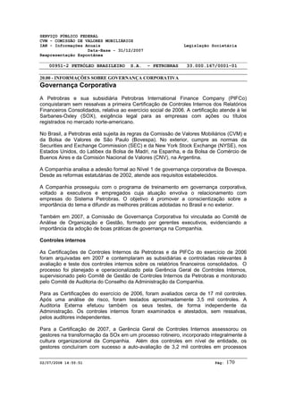 SERVIÇO PÚBLICO FEDERAL 
CVM - COMISSÃO DE VALORES MOBILIÁRIOS 
IAN - Informações Anuais Legislação Societária 
Data-Base - 31/12/2007 
Reapresentação Espontânea 
00951-2 PETRÓLEO BRASILEIRO S.A. - PETROBRAS 33.000.167/0001-01 
20.00 - INFORMAÇÕES SOBRE GOVERNANÇA CORPORATIVA 
Governança Corporativa 
A Petrobras e sua subsidiária Petrobras International Finance Company (PIFCo) 
conquistaram sem ressalvas a primeira Certificação de Controles Internos dos Relatórios 
Financeiros Consolidados, relativa ao exercício social de 2006. A certificação atende à lei 
Sarbanes-Oxley (SOX), exigência legal para as empresas com ações ou títulos 
registrados no mercado norte-americano. 
No Brasil, a Petrobras está sujeita às regras da Comissão de Valores Mobiliários (CVM) e 
da Bolsa de Valores de São Paulo (Bovespa). No exterior, cumpre as normas da 
Securities and Exchange Commission (SEC) e da New York Stock Exchange (NYSE), nos 
Estados Unidos, do Latibex da Bolsa de Madri, na Espanha, e da Bolsa de Comércio de 
Buenos Aires e da Comisión Nacional de Valores (CNV), na Argentina. 
A Companhia analisa a adesão formal ao Nível 1 de governança corporativa da Bovespa. 
Desde as reformas estatutárias de 2002, atende aos requisitos estabelecidos. 
A Companhia prosseguiu com o programa de treinamento em governança corporativa, 
voltado a executivos e empregados cuja atuação envolva o relacionamento com 
empresas do Sistema Petrobras. O objetivo é promover a conscientização sobre a 
importância do tema e difundir as melhores práticas adotadas no Brasil e no exterior. 
Também em 2007, a Comissão de Governança Corporativa foi vinculada ao Comitê de 
Análise de Organização e Gestão, formado por gerentes executivos, evidenciando a 
importância da adoção de boas práticas de governança na Companhia. 
Controles internos 
As Certificações de Controles Internos da Petrobras e da PIFCo do exercício de 2006 
foram arquivadas em 2007 e contemplaram as subsidiárias e controladas relevantes à 
avaliação e teste dos controles internos sobre os relatórios financeiros consolidados. O 
processo foi planejado e operacionalizado pela Gerência Geral de Controles Internos, 
supervisionado pelo Comitê de Gestão de Controles Internos da Petrobras e monitorado 
pelo Comitê de Auditoria do Conselho da Administração da Companhia. 
Para as Certificações do exercício de 2006, foram avaliados cerca de 17 mil controles. 
Após uma análise de risco, foram testados aproximadamente 3,5 mil controles. A 
Auditoria Externa efetuou também os seus testes, de forma independente da 
Administração. Os controles internos foram examinados e atestados, sem ressalvas, 
pelos auditores independentes. 
Para a Certificação de 2007, a Gerência Geral de Controles Internos assessorou os 
gestores na transformação da SOx em um processo rotineiro, incorporado integralmente à 
cultura organizacional da Companhia. Além dos controles em nível de entidade, os 
gestores concluíram com sucesso a auto-avaliação de 3,2 mil controles em processos 
02/07/2008 14:55:51 Pág: 170 
 