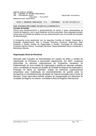 SERVIÇO PÚBLICO FEDERAL 
CVM - COMISSÃO DE VALORES MOBILIÁRIOS 
IAN - Informações Anuais Legislação Societária 
Data-Base - 31/12/2007 
Reapresentação Espontânea 
00951-2 PETRÓLEO BRASILEIRO S.A. - PETROBRAS 33.000.167/0001-01 
20.00 - INFORMAÇÕES SOBRE GOVERNANÇA CORPORATIVA 
Comitês de Gestão 
Fóruns para amadurecimento e aprofundamento de temas a serem apresentados ao 
Comitê de Negócios, com o qual trabalham de forma articulada. Esta integração também 
existe entre os Comitês de Gestão e no seu relacionamento com os Comitês do Conselho 
de Administração. 
A Companhia conta atualmente com os seguintes Comitês de Gestão: Exploração e 
Produção; Abastecimento; Gás e Energia; Recursos Humanos; Segurança, Meio 
Ambiente e Saúde; Análise de Organização e Gestão; Tecnologia da Informação; 
Controles Internos; Riscos; Tecnologia Petrobras; Responsabilidade Social e Ambiental; e 
Marketing e Marcas. 
Organização Geral da Petrobras 
Aprovado pelo Conselho de Administração em outubro de 2000, o modelo de 
organização da Petrobras é aprimorado regularmente. Em 2007, mudanças 
promovidas na estrutura organizacional da Companhia resultaram na 
implementação de novo modelo de organização e gestão em algumas unidades, 
como a ampliação do escopo de atuação da Unidade de Negócio de Exploração e 
Produção da Bacia do Solimões, criação de estruturas organizacionais 
temporárias para implantação de empreendimentos de grande porte na 
Companhia e a transferência das atividades de Telecomunicações para a Área de 
Serviços. Foram aprovados também projetos de reorganização em estruturas de 
Unidades de Negócio no exterior, vinculadas à Área de Negócio Internacional. 
02/07/2008 14:55:51 Pág: 173 
 