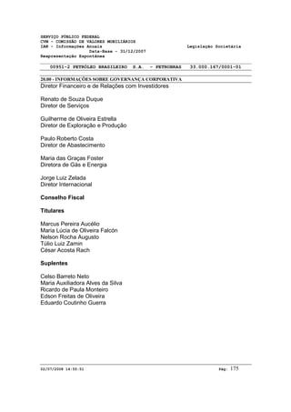 SERVIÇO PÚBLICO FEDERAL 
CVM - COMISSÃO DE VALORES MOBILIÁRIOS 
IAN - Informações Anuais Legislação Societária 
Data-Base - 31/12/2007 
Reapresentação Espontânea 
00951-2 PETRÓLEO BRASILEIRO S.A. - PETROBRAS 33.000.167/0001-01 
20.00 - INFORMAÇÕES SOBRE GOVERNANÇA CORPORATIVA 
Diretor Financeiro e de Relações com Investidores 
Renato de Souza Duque 
Diretor de Serviços 
Guilherme de Oliveira Estrella 
Diretor de Exploração e Produção 
Paulo Roberto Costa 
Diretor de Abastecimento 
Maria das Graças Foster 
Diretora de Gás e Energia 
Jorge Luiz Zelada 
Diretor Internacional 
Conselho Fiscal 
Titulares 
Marcus Pereira Aucélio 
Maria Lúcia de Oliveira Falcón 
Nelson Rocha Augusto 
Túlio Luiz Zamin 
César Acosta Rach 
Suplentes 
Celso Barreto Neto 
Maria Auxiliadora Alves da Silva 
Ricardo de Paula Monteiro 
Edson Freitas de Oliveira 
Eduardo Coutinho Guerra 
02/07/2008 14:55:51 Pág: 175 
 