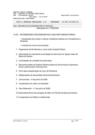 SERVIÇO PÚBLICO FEDERAL 
CVM - COMISSÃO DE VALORES MOBILIÁRIOS 
IAN - Informações Anuais Legislação Societária 
Data-Base - 31/12/2007 
Reapresentação Espontânea 
00951-2 PETRÓLEO BRASILEIRO S.A. - PETROBRAS 33.000.167/0001-01 
20.01 - DESCRIÇÃO DAS INFORMAÇÕES ALTERADAS 
Alterações em 17/06/2008 
14.02 – INFORMAÇÕES RECOMENDÁVEIS, MAS NÃO OBRIGATÓRIAS 
– Atualização dos títulos e valores mobiliários detidos por Conselheiros e 
Diretores 
– Inclusão de novos comunicados : 
1. Pagamento de Dividendos e Juros sobre Capital Próprio 
2. Descoberta de importante acumulação de óleo leve em águas rasas da 
Bacia de Santos 
3. Contratação de unidades de perfuração 
4. Descontinuidade de Práticas Diferenciadas de Governança Corporativa 
Nível 2 pela Suzano Petroquímica 
5. Fitch eleva classificação de risco da Petrobras 
6. Deliberações da Assembléia Geral Extraordinária 
7. Comunicado – 9 de junho de 2008 
8. Investimento em refino no Nordeste 
9. Fato Relevante - 11 de junho de 2008 
10. Descoberta Nova Acumulação de Óleo no Pré-Sal da Bacia de Santos 
11. Investimento em Refino no Maranhão 
02/07/2008 14:55:52 Pág: 176 
 