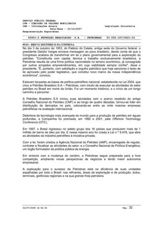 SERVIÇO PÚBLICO FEDERAL 
CVM - COMISSÃO DE VALORES MOBILIÁRIOS 
IAN - Informações Anuais Legislação Societária 
Data-Base - 31/12/2007 
Reapresentação Espontânea 
00951-2 PETRÓLEO BRASILEIRO S.A. - PETROBRAS 33.000.167/0001-01 
09.01 - BREVE HISTÓRICO DA EMPRESA 
No dia 3 de outubro de 1953, do Palácio do Catete, antiga sede do Governo federal, o 
presidente Getúlio Vargas enviava mensagem ao povo brasileiro, dando conta de que o 
Congresso acabara de transformar em lei o plano governamental para a exploração do 
petróleo. "Constituída com capital, técnica e trabalho exclusivamente brasileiros, a 
Petrobras resulta de uma firme política nacionalista no terreno econômico, já consagrada 
por outros arrojados empreendimentos, em cuja viabilidade sempre confiei", disse o 
presidente. "É, portanto, com satisfação e orgulho patriótico que hoje sancionei o texto de 
lei aprovado pelo poder legislativo, que constitui novo marco da nossa independência 
econômica", concluiu. 
Estavam lançadas as bases da política petrolífera nacional, estabelecida na Lei 2004, que 
criou a Petróleo Brasileiro S.A – Petrobras, com intuito de executar as atividades do setor 
petróleo no Brasil em nome da União. Foi um momento histórico, e o início de um longo 
caminho a percorrer. 
A Petróleo Brasileiro S.A iniciou suas atividades com o acervo recebido do antigo 
Conselho Nacional do Petróleo (CNP) e ao longo de quatro décadas, tornou-se líder em 
distribuição de derivados no país, colocando-se entre as vinte maiores empresas 
petrolíferas na avaliação internacional. 
Detentora da tecnologia mais avançada do mundo para a produção de petróleo em águas 
profundas, a Companhia foi premiada, em 1992 e 2001, pela Offshore Technology 
Conference (OTC). 
Em 1997, o Brasil ingressou no seleto grupo dos 16 países que produzem mais de 1 
milhão de barris de óleo por dia. E nesse mesmo ano foi criada a Lei n º 9.478, que abre 
as atividades da indústria petrolífera à iniciativa privada. 
Com a lei, foram criados a Agência Nacional do Petróleo (ANP), encarregada de regular, 
contratar e fiscalizar as atividades do setor; e o Conselho Nacional de Política Energética, 
um órgão formulador da política pública de energia. 
Em sintonia com a mudança do cenário, a Petrobras segue preparada para a livre 
competição, ampliando novas perspectivas de negócios e tendo maior autonomia 
empresarial. 
A explicação para o sucesso da Petrobras está na eficiência de suas unidades 
espalhadas por todo o Brasil: nas refinarias, áreas de exploração e de produção, dutos, 
terminais, gerências regionais e na sua grande frota petroleira. 
02/07/2008 14:54:52 Pág: 32 
 