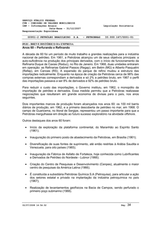 SERVIÇO PÚBLICO FEDERAL 
CVM - COMISSÃO DE VALORES MOBILIÁRIOS 
IAN - Informações Anuais Legislação Societária 
Data-Base - 31/12/2007 
Reapresentação Espontânea 
00951-2 PETRÓLEO BRASILEIRO S.A. - PETROBRAS 33.000.167/0001-01 
09.01 - BREVE HISTÓRICO DA EMPRESA 
Anos 60 – Perfurando e Refinando 
A década de 60 foi um período de muito trabalho e grandes realizações para a indústria 
nacional de petróleo. Em 1961, a Petrobras alcançou um de seus objetivos principais: a 
auto-suficiência na produção dos principais derivados, com o início de funcionamento da 
Refinaria Duque de Caxias (Reduc), no Rio de Janeiro. Em 1968, duas unidades entraram 
em operação: as Refinarias Gabriel Passos (Regap), em Betim (MG) e Alberto Pasqualini 
(Refap), em Canoas (RS). A expansão do parque de refino mudou a estrutura das 
importações radicalmente. Enquanto na época de criação da Petrobras cerca de 98% das 
compras externas correspondiam a derivados e só 2% a petróleo bruto, em 1967 o perfil 
das importações passava a ser 8% de derivados e 92% de petróleo bruto. 
Para reduzir o custo das importações, o Governo instituiu, em 1962, o monopólio da 
importação de petróleo e derivados. Essa medida permitiu que a Petrobras realizasse 
negociações que resultaram em grande economia de divisas para o país, nos anos 
seguintes. 
Dois importantes marcos de produção foram alcançados nos anos 60: os 100 mil barris 
diários de produção, em 1962, e a primeira descoberta de petróleo no mar, em 1968. O 
campo de Guaricema, no litoral de Sergipe, representou um passo importante para que a 
Petrobras mergulhasse em direção ao futuro sucesso exploratório na atividade offshore. 
Outros destaques dos anos 60 foram: 
· Início da exploração da plataforma continental, do Maranhão ao Espírito Santo 
(1961); 
· Inauguração do primeiro posto de abastecimento da Petrobras, em Brasília (1961); 
· Diversificação de suas fontes de suprimento, até então restritas à Arábia Saudita e 
Venezuela, para oito países (1965); 
· Inauguração da Fábrica de Asfalto de Fortaleza, hoje conhecida como Lubrificantes 
e Derivados de Petróleo do Nordeste - Lubnor (1966); 
· Criação do Centro de Pesquisas e Desenvolvimento (Cenpes), atualmente o maior 
centro de pesquisas da América Latina (1966); 
· É constituída a subsidiária Petrobras Química S.A (Petroquisa), para articular a ação 
dos setores estatal e privado na implantação da indústria petroquímica no país 
(1967); 
· Realização de levantamentos geofísicos na Bacia de Campos, sendo perfurado o 
primeiro poço submarino (1968). 
02/07/2008 14:54:52 Pág: 34 
 