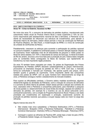 SERVIÇO PÚBLICO FEDERAL 
CVM - COMISSÃO DE VALORES MOBILIÁRIOS 
IAN - Informações Anuais Legislação Societária 
Data-Base - 31/12/2007 
Reapresentação Espontânea 
00951-2 PETRÓLEO BRASILEIRO S.A. - PETROBRAS 33.000.167/0001-01 
09.01 - BREVE HISTÓRICO DA EMPRESA 
Anos 70 – Crise no Exterior, Sucesso no Mar 
No início dos anos 70, o consumo de derivados de petróleo duplicou, impulsionado pelo 
crescimento médio anual do Produto Interno Bruto a taxas superiores a 10% ao ano. 
Como responsável pelo abastecimento nacional de óleo e derivados, a Petrobras viu-se 
diante da necessidade de reformular sua estrutura de investimentos, para atender à 
demanda interna de derivados. Datam desse período o início de construção da Refinaria 
de Paulínia (Replan), em São Paulo, a modernização da RPBC e o início de construção 
da unidade de lubrificantes da Reduc. 
Paralelamente, cresceram os esforços para aumentar a participação do petróleo nacional 
no consumo brasileiro. A plataforma continental passou a merecer atenção especial. Depois 
de Guaricema, foram realizadas mais de 20 descobertas de pequeno e médio portes no 
litoral de vários estados. Em 1974, a descoberta do campo de Garoupa, no litoral do Estado 
do Rio de Janeiro, anunciou uma nova fase para a produção do país. Estava dada a largada 
para os constantes êxitos conseguidos na Bacia de Campos, que rapidamente se 
transformou na mais importante região produtora. 
Os anos 70 também foram marcados por crises. Os países da Organização dos Países 
Exportadores de Petróleo (OPEP) elevaram substancialmente os preços internacionais, 
provocando os chamados choques do petróleo de 1973 e 1979. Com isso, o mercado 
tornou-se conturbado e marcado por incertezas, não apenas quanto aos preços, como 
também quanto à garantia do suprimento. Como importante cliente das companhias 
estatais dos países da OPEP, com as quais manteve bom relacionamento ao longo de 
anos, a Petrobras conseguiu manter o abastecimento do mercado brasileiro. 
Para superar as dificuldades cambiais, o Governo adotou medidas econômicas, algumas 
diretamente ligadas às atividades da Petrobras, como a redução do consumo de derivados 
e o aumento da oferta interna de petróleo. Datam desse período a adoção dos contratos de 
risco, assinados entre a Petrobras e companhias particulares, para intensificar a pesquisa 
de novas jazidas e o desenvolvimento de novas fontes de energia, capazes de substituir os 
derivados de petróleo. Um exemplo foi o incentivo ao uso do álcool carburante como 
combustível automotivo, com a criação do Programa Nacional do Álcool. Passou a ser dada 
prioridade aos investimentos em exploração e produção, ocasionando aumento da 
produção do petróleo nacional, que passou a ocupar espaço cada vez maior na carga das 
refinarias. 
Alguns marcos dos anos 70: 
· São criadas mais cinco subsidiárias: a Petrobras Distribuidora (1971), a Petrobras 
Internacional - Braspetro (1972), a Petrobras Fertilizantes - Petrofertil e a Petrobras 
Comércio Internacional - Interbrás (1976) e a Petrobras Mineração - Petromisa (1977); 
· Começam a operar as refinarias de Paulínia (SP), ainda hoje a maior do país (1972), 
e Presidente Getúlio Vargas, em Araucária, Paraná (1977); 
02/07/2008 14:54:52 Pág: 35 
 