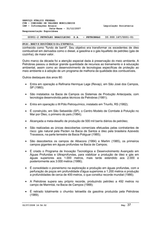 SERVIÇO PÚBLICO FEDERAL 
CVM - COMISSÃO DE VALORES MOBILIÁRIOS 
IAN - Informações Anuais Legislação Societária 
Data-Base - 31/12/2007 
Reapresentação Espontânea 
00951-2 PETRÓLEO BRASILEIRO S.A. - PETROBRAS 33.000.167/0001-01 
09.01 - BREVE HISTÓRICO DA EMPRESA 
conhecido como "fundo de barril". Seu objetivo era transformar os excedentes de óleo 
combustível em derivados como o diesel, a gasolina e o gás liquefeito de petróleo (gás de 
cozinha), de maior valor. 
Outro marco da década foi a atenção especial dada à preservação do meio ambiente. A 
Petrobras passou a dedicar grande quantidade de recursos ao treinamento e à educação 
ambiental, assim como ao desenvolvimento de tecnologias específicas de proteção ao 
meio ambiente e à adoção de um programa de melhoria da qualidade dos combustíveis. 
Outros destaques dos anos 80: 
· Entra em operação a Refinaria Henrique Lage (Revap), em São José dos Campos, 
SP (1980); 
· São instalados na Bacia de Campos os Sistemas de Produção Antecipada, com 
tecnologia desenvolvida pelos técnicos da Petrobras (1981); 
· Entra em operação o III Pólo Petroquímico, instalado em Triunfo, RS (1982); 
· É construído, em São Sebastião (SP), o Centro Modelo de Combate à Poluição no 
Mar por Óleo, o primeiro do país (1984); 
· Alcançada a meta-desafio de produção de 500 mil barris diários de petróleo; 
· São realizadas as únicas descobertas comerciais efetuadas pelas contratantes de 
risco: gás natural pela Pecten na Bacia de Santos e óleo pela brasileira Azevedo 
Travassos, na parte terrestre da Bacia Potiguar (1985); 
· São descobertos os campos de Albacora (1984) e Marlim (1985), os primeiros 
campos gigantes em águas profundas na Bacia de Campos; 
· É criado o Programa de Inovação Tecnológica e Desenvolvimento Avançado em 
Águas Profundas e Ultraprofundas, para viabilizar a produção de óleo e gás em 
águas superiores aos 1.000 metros, mais tarde estendido aos 2.000 e 
posteriormente aos 3.000 metros (1986); 
· É consolidado o pioneirismo na exploração e produção em águas profundas, com a 
perfuração de poços em profundidade d'água superiores a 1.200 metros e produção 
a profundidades de cerca de 400 metros, o que constitui recorde mundial (1986); 
· A Petrobras supera seu próprio recorde, produzindo petróleo a 492 metros no 
campo de Marimbá, na Bacia de Campos (1988); 
· É retirado totalmente o chumbo tetraetila da gasolina produzida pela Petrobras 
(1989). 
02/07/2008 14:54:52 Pág: 37 
 
