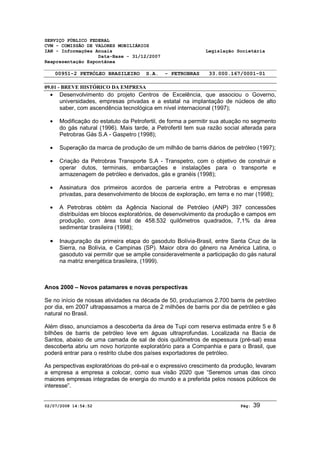 SERVIÇO PÚBLICO FEDERAL 
CVM - COMISSÃO DE VALORES MOBILIÁRIOS 
IAN - Informações Anuais Legislação Societária 
Data-Base - 31/12/2007 
Reapresentação Espontânea 
00951-2 PETRÓLEO BRASILEIRO S.A. - PETROBRAS 33.000.167/0001-01 
09.01 - BREVE HISTÓRICO DA EMPRESA 
· Desenvolvimento do projeto Centros de Excelência, que associou o Governo, 
universidades, empresas privadas e a estatal na implantação de núcleos de alto 
saber, com ascendência tecnológica em nível internacional (1997); 
· Modificação do estatuto da Petrofertil, de forma a permitir sua atuação no segmento 
do gás natural (1996). Mais tarde, a Petrofertil tem sua razão social alterada para 
Petrobras Gás S.A - Gaspetro (1998); 
· Superação da marca de produção de um milhão de barris diários de petróleo (1997); 
· Criação da Petrobras Transporte S.A - Transpetro, com o objetivo de construir e 
operar dutos, terminais, embarcações e instalações para o transporte e 
armazenagem de petróleo e derivados, gás e granéis (1998); 
· Assinatura dos primeiros acordos de parceria entre a Petrobras e empresas 
privadas, para desenvolvimento de blocos de exploração, em terra e no mar (1998); 
· A Petrobras obtém da Agência Nacional de Petróleo (ANP) 397 concessões 
distribuídas em blocos exploratórios, de desenvolvimento da produção e campos em 
produção, com área total de 458.532 quilômetros quadrados, 7,1% da área 
sedimentar brasileira (1998); 
· Inauguração da primeira etapa do gasoduto Bolívia-Brasil, entre Santa Cruz de la 
Sierra, na Bolívia, e Campinas (SP). Maior obra do gênero na América Latina, o 
gasoduto vai permitir que se amplie consideravelmente a participação do gás natural 
na matriz energética brasileira, (1999). 
Anos 2000 – Novos patamares e novas perspectivas 
Se no início de nossas atividades na década de 50, produzíamos 2.700 barris de petróleo 
por dia, em 2007 ultrapassamos a marca de 2 milhões de barris por dia de petróleo e gás 
natural no Brasil. 
Além disso, anunciamos a descoberta da área de Tupi com reserva estimada entre 5 e 8 
bilhões de barris de petróleo leve em águas ultraprofundas. Localizada na Bacia de 
Santos, abaixo de uma camada de sal de dois quilômetros de espessura (pré-sal) essa 
descoberta abriu um novo horizonte exploratório para a Companhia e para o Brasil, que 
poderá entrar para o restrito clube dos países exportadores de petróleo. 
As perspectivas exploratórioas do pré-sal e o expressivo crescimento da produção, levaram 
a empresa a empresa a colocar, como sua visão 2020 que “Seremos umas das cinco 
maiores empresas integradas de energia do mundo e a preferida pelos nossos públicos de 
interesse”. 
02/07/2008 14:54:52 Pág: 39 
 