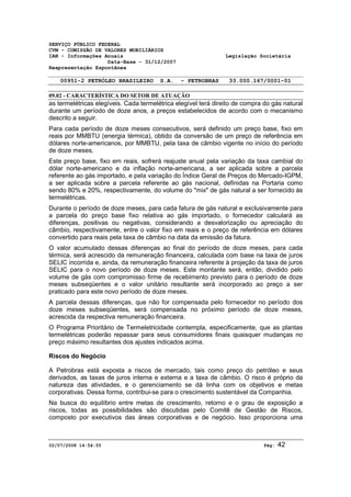 SERVIÇO PÚBLICO FEDERAL 
CVM - COMISSÃO DE VALORES MOBILIÁRIOS 
IAN - Informações Anuais Legislação Societária 
Data-Base - 31/12/2007 
Reapresentação Espontânea 
00951-2 PETRÓLEO BRASILEIRO S.A. - PETROBRAS 33.000.167/0001-01 
09.02 - CARACTERÍSTICA DO SETOR DE ATUAÇÃO 
as termelétricas elegíveis. Cada termelétrica elegível terá direito de compra do gás natural 
durante um período de doze anos, a preços estabelecidos de acordo com o mecanismo 
descrito a seguir. 
Para cada período de doze meses consecutivos, será definido um preço base, fixo em 
reais por MMBTU (energia térmica), obtido da conversão de um preço de referência em 
dólares norte-americanos, por MMBTU, pela taxa de câmbio vigente no início do período 
de doze meses. 
Este preço base, fixo em reais, sofrerá reajuste anual pela variação da taxa cambial do 
dólar norte-americano e da inflação norte-americana, a ser aplicada sobre a parcela 
referente ao gás importado, e pela variação do Índice Geral de Preços do Mercado-IGPM, 
a ser aplicada sobre a parcela referente ao gás nacional, definidas na Portaria como 
sendo 80% e 20%, respectivamente, do volume do "mix" de gás natural a ser fornecido às 
termelétricas. 
Durante o período de doze meses, para cada fatura de gás natural e exclusivamente para 
a parcela do preço base fixo relativa ao gás importado, o fornecedor calculará as 
diferenças, positivas ou negativas, considerando a desvalorização ou apreciação do 
câmbio, respectivamente, entre o valor fixo em reais e o preço de referência em dólares 
convertido para reais pela taxa de câmbio na data da emissão da fatura. 
O valor acumulado dessas diferenças ao final do período de doze meses, para cada 
térmica, será acrescido da remuneração financeira, calculada com base na taxa de juros 
SELIC incorrida e, ainda, da remuneração financeira referente à projeção da taxa de juros 
SELIC para o novo período de doze meses. Este montante será, então, dividido pelo 
volume de gás com compromisso firme de recebimento previsto para o período de doze 
meses subseqüentes e o valor unitário resultante será incorporado ao preço a ser 
praticado para este novo período de doze meses. 
A parcela dessas diferenças, que não for compensada pelo fornecedor no período dos 
doze meses subseqüentes, será compensada no próximo período de doze meses, 
acrescida da respectiva remuneração financeira. 
O Programa Prioritário de Termeletricidade contempla, especificamente, que as plantas 
termelétricas poderão repassar para seus consumidores finais quaisquer mudanças no 
preço máximo resultantes dos ajustes indicados acima. 
Riscos do Negócio 
A Petrobras está exposta a riscos de mercado, tais como preço do petróleo e seus 
derivados, as taxas de juros interna e externa e a taxa de câmbio. O risco é próprio da 
natureza das atividades, e o gerenciamento se dá linha com os objetivos e metas 
corporativas. Dessa forma, contribui-se para o crescimento sustentável da Companhia. 
Na busca do equilíbrio entre metas de crescimento, retorno e o grau de exposição a 
riscos, todas as possibilidades são discutidas pelo Comitê de Gestão de Riscos, 
composto por executivos das áreas corporativas e de negócio. Isso proporciona uma 
02/07/2008 14:54:55 Pág: 42 
 