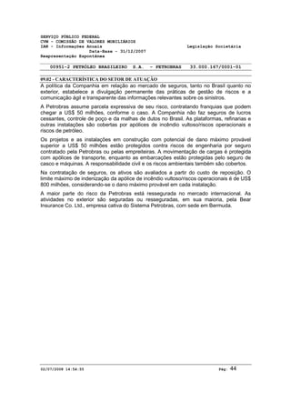 SERVIÇO PÚBLICO FEDERAL 
CVM - COMISSÃO DE VALORES MOBILIÁRIOS 
IAN - Informações Anuais Legislação Societária 
Data-Base - 31/12/2007 
Reapresentação Espontânea 
00951-2 PETRÓLEO BRASILEIRO S.A. - PETROBRAS 33.000.167/0001-01 
09.02 - CARACTERÍSTICA DO SETOR DE ATUAÇÃO 
A política da Companhia em relação ao mercado de seguros, tanto no Brasil quanto no 
exterior, estabelece a divulgação permanente das práticas de gestão de riscos e a 
comunicação ágil e transparente das informações relevantes sobre os sinistros. 
A Petrobras assume parcela expressiva de seu risco, contratando franquias que podem 
chegar a US$ 50 milhões, conforme o caso. A Companhia não faz seguros de lucros 
cessantes, controle de poço e da malhas de dutos no Brasil. As plataformas, refinarias e 
outras instalações são cobertas por apólices de incêndio vultoso/riscos operacionais e 
riscos de petróleo. 
Os projetos e as instalações em construção com potencial de dano máximo provável 
superior a US$ 50 milhões estão protegidos contra riscos de engenharia por seguro 
contratado pela Petrobras ou pelas empreiteiras. A movimentação de cargas é protegida 
com apólices de transporte, enquanto as embarcações estão protegidas pelo seguro de 
casco e máquinas. A responsabilidade civil e os riscos ambientais também são cobertos. 
Na contratação de seguros, os ativos são avaliados a partir do custo de reposição. O 
limite máximo de indenização da apólice de incêndio vultoso/riscos operacionais é de US$ 
800 milhões, considerando-se o dano máximo provável em cada instalação. 
A maior parte do risco da Petrobras está ressegurada no mercado internacional. As 
atividades no exterior são seguradas ou resseguradas, em sua maioria, pela Bear 
Insurance Co. Ltd., empresa cativa do Sistema Petrobras, com sede em Bermuda. 
02/07/2008 14:54:55 Pág: 44 
 