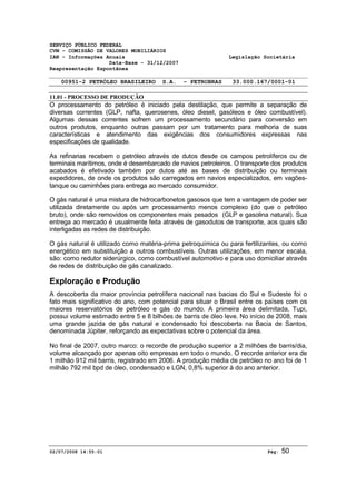 SERVIÇO PÚBLICO FEDERAL 
CVM - COMISSÃO DE VALORES MOBILIÁRIOS 
IAN - Informações Anuais Legislação Societária 
Data-Base - 31/12/2007 
Reapresentação Espontânea 
00951-2 PETRÓLEO BRASILEIRO S.A. - PETROBRAS 33.000.167/0001-01 
11.01 - PROCESSO DE PRODUÇÃO 
O processamento do petróleo é iniciado pela destilação, que permite a separação de 
diversas correntes (GLP, nafta, querosenes, óleo diesel, gasóleos e óleo combustível). 
Algumas dessas correntes sofrem um processamento secundário para conversão em 
outros produtos, enquanto outras passam por um tratamento para melhoria de suas 
características e atendimento das exigências dos consumidores expressas nas 
especificações de qualidade. 
As refinarias recebem o petróleo através de dutos desde os campos petrolíferos ou de 
terminais marítimos, onde é desembarcado de navios petroleiros. O transporte dos produtos 
acabados é efetivado também por dutos até as bases de distribuição ou terminais 
expedidores, de onde os produtos são carregados em navios especializados, em vagões-tanque 
ou caminhões para entrega ao mercado consumidor. 
O gás natural é uma mistura de hidrocarbonetos gasosos que tem a vantagem de poder ser 
utilizada diretamente ou após um processamento menos complexo (do que o petróleo 
bruto), onde são removidos os componentes mais pesados (GLP e gasolina natural). Sua 
entrega ao mercado é usualmente feita através de gasodutos de transporte, aos quais são 
interligadas as redes de distribuição. 
O gás natural é utilizado como matéria-prima petroquímica ou para fertilizantes, ou como 
energético em substituição a outros combustíveis. Outras utilizações, em menor escala, 
são: como redutor siderúrgico, como combustível automotivo e para uso domiciliar através 
de redes de distribuição de gás canalizado. 
Exploração e Produção 
A descoberta da maior província petrolífera nacional nas bacias do Sul e Sudeste foi o 
fato mais significativo do ano, com potencial para situar o Brasil entre os países com os 
maiores reservatórios de petróleo e gás do mundo. A primeira área delimitada, Tupi, 
possui volume estimado entre 5 e 8 bilhões de barris de óleo leve. No início de 2008, mais 
uma grande jazida de gás natural e condensado foi descoberta na Bacia de Santos, 
denominada Júpiter, reforçando as expectativas sobre o potencial da área. 
No final de 2007, outro marco: o recorde de produção superior a 2 milhões de barris/dia, 
volume alcançado por apenas oito empresas em todo o mundo. O recorde anterior era de 
1 milhão 912 mil barris, registrado em 2006. A produção média de petróleo no ano foi de 1 
milhão 792 mil bpd de óleo, condensado e LGN, 0,8% superior à do ano anterior. 
02/07/2008 14:55:01 Pág: 50 
 