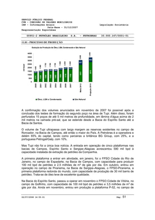 SERVIÇO PÚBLICO FEDERAL 
CVM - COMISSÃO DE VALORES MOBILIÁRIOS 
IAN - Informações Anuais Legislação Societária 
Data-Base - 31/12/2007 
Reapresentação Espontânea 
00951-2 PETRÓLEO BRASILEIRO S.A. - PETROBRAS 33.000.167/0001-01 
11.01 - PROCESSO DE PRODUÇÃO 
Evolução da Produção de Óleo, LGN, Condensado e Gás Natural 
1.492 
1.568 
221 232 
1270 
1336 
1.752 
1.790 
1.758 
252 250 265 
1500 
1540 
1493 
1.958 
2.054 
2.065 
274 277 273 
1684 
1778 
1792 
3.058 
637 
2421 
3.455 
643 
2812 
4000 
3500 
3000 
2500 
2000 
1500 
1000 
500 
0 
2000 
2001 
2002 
2003 
2004 
2005 
2006 
2007 
Meta 2012 
Projeção 2015 
mil boed 
Óleo, LGN e Condensado Gás Natural 
A confirmação dos volumes anunciados em novembro de 2007 foi possível após a 
conclusão dos testes de formação do segundo poço na área de Tupi. Além disso, foram 
perfurados 15 poços de até 5 mil metros de profundidade, em lâmina d’água acima de 2 
mil metros na camada pré-sal, que se estende desde a Bacia do Espírito Santo até a 
Bacia de Santos. 
O volume de Tupi ultrapassa com larga margem as reservas existentes no campo de 
Roncador, na Bacia de Campos, até então o maior do País. A Petrobras é a operadora e 
detém 65% do capital, tendo como parceiras a britânica BG Group, com 25%, e a 
portuguesa Petrogal/Galp, com 10%. 
Mas Tupi não foi a única boa notícia. A entrada em operação de cinco plataformas nas 
bacias de Campos, Espírito Santo e Sergipe–Alagoas acrescentou 590 mil bpd à 
capacidade instalada de extração de petróleo da Companhia. 
A primeira plataforma a entrar em atividade, em janeiro, foi o FPSO Cidade do Rio de 
Janeiro, no campo de Espadarte, na Bacia de Campos, com capacidade para produzir 
100 mil bpd de petróleo e 2,5 milhões de m³ de gás por dia. Em outubro, entrou em 
operação no campo de Piranema, na Bacia de Sergipe–Alagoas, o FPSO-Piranema, a 
primeira plataforma redonda do mundo, com capacidade de produção de 30 mil barris de 
petróleo. Trata-se de óleo leve de excelente qualidade. 
Na Bacia do Espírito Santo, passou a operar em novembro o FPSO Cidade de Vitória, no 
campo de Golfinho, com capacidade de 100 mil bpd de petróleo e 3,5 milhões de m³ de 
gás por dia. Ainda em novembro, entrou em produção a plataforma P-52, no campo de 
02/07/2008 14:55:01 Pág: 51 
 