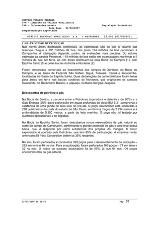 SERVIÇO PÚBLICO FEDERAL 
CVM - COMISSÃO DE VALORES MOBILIÁRIOS 
IAN - Informações Anuais Legislação Societária 
Data-Base - 31/12/2007 
Reapresentação Espontânea 
00951-2 PETRÓLEO BRASILEIRO S.A. - PETROBRAS 33.000.167/0001-01 
11.01 - PROCESSO DE PRODUÇÃO 
Nas novas áreas declaradas comerciais, as estimativas são de que o volume das 
reservas chegue a 295 milhões de boe, dos quais 124 milhões de boe pertencem à 
Companhia. A totalização depende, porém, de avaliações mais precisas. Do volume 
estimado da parcela Petrobras, 119 milhões de boe estão em acumulações marítimas e 5 
milhões de boe em terra. As oito áreas distribuem-se pela Bacia de Campos (1), pelo 
Espírito Santo (5) e pelas bacias do Norte e Nordeste (2). 
Foram declaradas comerciais as descobertas dos campos de Xerelete, na Bacia de 
Campos, e as áreas de Fazenda São Rafael, Biguá, Tabuiaiá, Cancã e Jacupemba, 
localizadas na Bacia do Espírito Santo. Duas declarações de comercialidade foram feitas 
para áreas em terra nas bacias costeiras do Nordeste, que originaram os campos 
Guanambi, no Recôncavo Baiano, e Japuaçu, na Bacia Sergipe–Alagoas. 
Descobertas de petróleo e gás 
Na Bacia de Santos, a parceria entre a Petrobras (operadora e detentora de 80%) e a 
Galp Energia (20%) para exploração em águas profundas do bloco BM-S-21 comprovou a 
existência de uma jazida de óleo leve no pré-sal. O poço descobridor está localizado a 
280 quilômetros da costa do estado de São Paulo, em lâmina d’água de 2.234 metros e à 
profundidade de 5.350 metros, a partir do leito marinho. O poço não foi testado por 
questões operacionais e de logística. 
Na Bacia do Espírito Santo, foram descobertos novos reservatórios de gás natural ao 
norte do campo de Camarupim, confirmando o grande potencial de gás e óleo leve dessa 
bacia, que já responde por parte substancial dos projetos do Plangás. O bloco 
exploratório é operado pela Petrobras, que tem 65% de participação. A empresa norte-americana 
El Paso Corporation detém os 35% restantes. 
No ano, foram perfurados e concluídos 329 poços para o desenvolvimento da produção – 
283 em terra e 46 no mar. Para a exploração, foram perfurados 109 poços – 77 em terra e 
32 no mar. O índice de sucesso exploratório foi de 59%, já que 64 dos 109 poços 
encontram óleo ou gás natural. 
02/07/2008 14:55:01 Pág: 53 
 