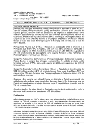 SERVIÇO PÚBLICO FEDERAL 
CVM - COMISSÃO DE VALORES MOBILIÁRIOS 
IAN - Informações Anuais Legislação Societária 
Data-Base - 31/12/2007 
Reapresentação Espontânea 
00951-2 PETRÓLEO BRASILEIRO S.A. - PETROBRAS 33.000.167/0001-01 
11.01 - PROCESSO DE PRODUÇÃO 
petróleo para produção de matérias-primas petroquímicas e derivados a partir de 2012. 
Além da unidade petroquímica básica (UPB), da central de utilidades e das unidades de 
segunda geração, terá um centro de capacitação de empresas e trabalhadores e uma 
central de escoamento de produtos líquidos para terminais de carregamento na Baía de 
Guanabara. O Estudo de Impacto Ambiental (EIA) já foi entregue à Fundação Estadual de 
Engenharia do Meio Ambiente (Feema) e o Complexo encontra-se em fase de Projeto 
Básico. O início das obras de terraplenagem do Comperj está prevista para o final de 
março de 2008. 
Petroquímica Paulínia S.A. (PPSA) - Resultado de associação entre a Braskem e a 
Petroquisa, que detém 40% do negócio, está com suas obras em fase de conclusão e 
começará a operar em 2008. A unidade industrial, orçada em US$ 383 milhões, produzirá 
300 mil toneladas/ano de polipropileno, com propeno fornecido pelas Refinarias de 
Paulínia (Replan) e Henrique Lage (Revap). 
Companhia Petroquímica de Pernambuco (PetroquímicaSuape) - Está sendo finalizado o 
Projeto Básico e compra dos principais equipamentos. A unidade produzirá ácido 
tereftálico purificado (PTA) e começará a operar em 2009, com capacidade de 640 mil 
toneladas/ano. 
Companhia Integrada Têxtil de Pernambuco (Citepe) – Resultado de investimentos de 
US$ 386 milhões, produzirá 215 mil toneladas/ano de fios e chips de poliéster (POY). A 
matéria-prima PTA será fornecida pela PetroquimicaSuape. A Petroquisa detém 40% de 
participação na empresa. 
Coquepar - Em parceria com a Brazil Energy e a Unimetal, a Petrobras construirá três 
unidades de calcinação de coque de petróleo, das quais duas no Rio de Janeiro e uma no 
Paraná, agregando valor à produção de coque verde. A capacidade de produção será de 
750 mil toneladas/ano. 
Complexo Acrílico de Minas Gerais - Destinado à produção de ácido acrílico bruto e 
derivados, terá investimentos superiores a US$ 500 milhões. 
Fertilizantes 
A Petrobras manteve em 2007 a liderança no mercado nacional de uréia fertilizante, com 
vendas de 700 mil toneladas, e registrou o sexto ano consecutivo de crescimento no 
segmento de amônia, com a venda de 235 mil toneladas produzidas em suas duas 
fábricas. A comercialização dos dois produtos gerou receita bruta de R$ 840 milhões, 
15% a mais que no ano anterior. 
A Fábrica de Fertilizantes Nitrogenados da Bahia (Fafen-BA) atingiu a marca de 295 mil 
toneladas de uréia, o maior volume de produção dos últimos oito anos. Entre os fatores 
que contribuíram para este recorde estão a melhoria da infra-estrutura interna, a aquisição 
de novos equipamentos e o aprimoramento dos sistemas de controle de processo, nos 
quais foram investidos R$ 11 milhões. 
02/07/2008 14:55:01 Pág: 59 
 