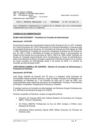SERVIÇO PÚBLICO FEDERAL 
CVM - COMISSÃO DE VALORES MOBILIÁRIOS 
IAN - Informações Anuais Legislação Societária 
Data-Base - 31/12/2007 
Reapresentação Espontânea 
00951-2 PETRÓLEO BRASILEIRO S.A. - PETROBRAS 33.000.167/0001-01 
02.02 - EXPERIÊNCIA PROFISSIONAL E FORMAÇÃO ACADÊMICA DE CADA CONSELHEIRO 
(ADMINISTRAÇÃO E FISCAL) E DIRETOR 
CONSELHO DE ADMINISTRAÇÃO 
DILMA VANA ROUSSEFF – Presidente do Conselho de Administração 
Nascimento: 14/12/1947 
Economista formada pela Universidade Federal do Rio Grande do Sul em 1977, é Mestre 
em Teoria Econômica em 1979 e Doutoranda em Economia Monetária e Financeira pela 
Universidade Estadual de Campinas. Foi Secretária da Fazenda de Porto Alegre de 1986 
a 1988, Presidente da Fundação de Economia e Estatística do Estado do Rio Grande do 
Sul, de 1991 a 1993, e Secretária de Estado de Energia, Minas e Comunicações do 
Estado do Rio Grande Sul nos períodos de 1993 a 1994 e de 1999 a 2002. Participou da 
Equipe de Transição Governamental como Coordenadora do Grupo de Infra-Estrutura. 
Atuou como Ministra de Minas e Energia e atualmente é Ministra da Casa Civil. É membro 
de nosso Conselho de Administração desde 2 de janeiro de 2003 e é membro do 
Conselho de Administração da BR. 
JOSÉ SERGIO GABRIELLI DE AZEVEDO – Membro do Conselho de Administração e 
Presidente da Petrobras 
Nascimento: 03/10/1949 
José Sergio Gabrielli de Azevedo tem 55 anos e é professor titular licenciado da 
Universidade Federal da Bahia. Exerceu o cargo de Diretor Financeiro e de Relações com 
Investidores da Petrobras de 1º de Fevereiro de 2003 até 21 julho de 2005, com 
responsabilidade pelas Gerências Executivas de Contabilidade, Finanças, Financiamento 
de Projetos, Investidores, Planejamento Financeiro e Tributário. 
É também membro do Conselho de Administração da Petrobras Energía Participaciones 
S.A. (PEPSA) e da Petrobras Energia S.A. (PESA). 
Durante sua gestão na Petrobras, recebeu os seguintes prêmios: 
· Executivo de Finanças 2004 pelo Instituto Brasileiro de Executivos de Finanças 
(IBEF) - Prêmio O Equilibrista; 
· XX Prêmio ANEFAC Profissionais do Ano de 2004: recebeu o Prêmio como 
destaque de finanças; 
· International Stevie Business Awards 2005: Melhor Executivo de Finanças da 
América Latina. 
02/07/2008 14:54:27 Pág: 6 
 