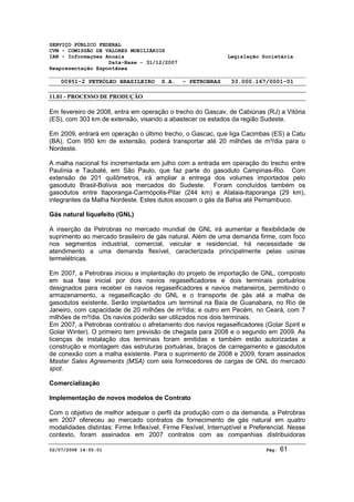 SERVIÇO PÚBLICO FEDERAL 
CVM - COMISSÃO DE VALORES MOBILIÁRIOS 
IAN - Informações Anuais Legislação Societária 
Data-Base - 31/12/2007 
Reapresentação Espontânea 
00951-2 PETRÓLEO BRASILEIRO S.A. - PETROBRAS 33.000.167/0001-01 
11.01 - PROCESSO DE PRODUÇÃO 
Em fevereiro de 2008, entra em operação o trecho do Gascav, de Cabiúnas (RJ) a Vitória 
(ES), com 303 km de extensão, visando a abastecer os estados da região Sudeste. 
Em 2009, entrará em operação o último trecho, o Gascac, que liga Cacimbas (ES) a Catu 
(BA). Com 950 km de extensão, poderá transportar até 20 milhões de m³/dia para o 
Nordeste. 
A malha nacional foi incrementada em julho com a entrada em operação do trecho entre 
Paulínia e Taubaté, em São Paulo, que faz parte do gasoduto Campinas-Rio. Com 
extensão de 201 quilômetros, irá ampliar a entrega dos volumes importados pelo 
gasoduto Brasil-Bolívia aos mercados do Sudeste. Foram concluídos também os 
gasodutos entre Itaporanga-Carmópolis-Pilar (244 km) e Atalaia-Itaporanga (29 km), 
integrantes da Malha Nordeste. Estes dutos escoam o gás da Bahia até Pernambuco. 
Gás natural liquefeito (GNL) 
A inserção da Petrobras no mercado mundial de GNL irá aumentar a flexibilidade de 
suprimento ao mercado brasileiro de gás natural. Além de uma demanda firme, com foco 
nos segmentos industrial, comercial, veicular e residencial, há necessidade de 
atendimento a uma demanda flexível, caracterizada principalmente pelas usinas 
termelétricas. 
Em 2007, a Petrobras iniciou a implantação do projeto de importação de GNL, composto 
em sua fase inicial por dois navios regaseificadores e dois terminais portuários 
designados para receber os navios regaseificadores e navios metaneiros, permitindo o 
armazenamento, a regaseificação do GNL e o transporte de gás até a malha de 
gasodutos existente. Serão implantados um terminal na Baía de Guanabara, no Rio de 
Janeiro, com capacidade de 20 milhões de m³/dia; e outro em Pecém, no Ceará, com 7 
milhões de m³/dia. Os navios poderão ser utilizados nos dois terminais. 
Em 2007, a Petrobras contratou o afretamento dos navios regaseificadores (Golar Spirit e 
Golar Winter). O primeiro tem previsão de chegada para 2008 e o segundo em 2009. As 
licenças de instalação dos terminais foram emitidas e também estão autorizadas a 
construção e montagem das estruturas portuárias, braços de carregamento e gasodutos 
de conexão com a malha existente. Para o suprimento de 2008 e 2009, foram assinados 
Master Sales Agreements (MSA) com seis fornecedores de cargas de GNL do mercado 
spot. 
Comercialização 
Implementação de novos modelos de Contrato 
Com o objetivo de melhor adequar o perfil da produção com o da demanda, a Petrobras 
em 2007 ofereceu ao mercado contratos de fornecimento de gás natural em quatro 
modalidades distintas: Firme Inflexível, Firme Flexível, Interruptível e Preferencial. Nesse 
contexto, foram assinados em 2007 contratos com as companhias distribuidoras 
02/07/2008 14:55:01 Pág: 61 
 