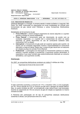 SERVIÇO PÚBLICO FEDERAL 
CVM - COMISSÃO DE VALORES MOBILIÁRIOS 
IAN - Informações Anuais Legislação Societária 
Data-Base - 31/12/2007 
Reapresentação Espontânea 
00951-2 PETRÓLEO BRASILEIRO S.A. - PETROBRAS 33.000.167/0001-01 
11.01 - PROCESSO DE PRODUÇÃO 
estaduais Bahiagás e a Comgás. A primeira atende o estado da Bahia e a segunda, São 
Paulo. Em 2008, continuarão as negociações de novas modalidades de contrato para 
fornecimento de gás natural entre Petrobras e outras Companhias Distribuidoras 
Estaduais. 
Modalidades de fornecimento de gás: 
· Firme Inflexível: o cliente assegura pagamento do volume adquirido e o supridor 
garante a entrega do volume estabelecido. 
· Firme Flexível: o fornecimento pode ser interrompido, de acordo com as 
condições negociadas, e o supridor tem o compromisso de cobrir os custos 
adicionais do cliente decorrentes do uso de combustível substituto (óleo 
combustível, GLP ou diesel). 
· Interruptível: o fornecimento de gás pode ser suspenso apenas pelo supridor, de 
acordo com as condições negociadas, ficando a responsabilidade do combustível 
alternativo a cargo do cliente. Neste caso, o preço do gás natural tem um desconto 
em relação ao preço do contrato Firme Inflexível. 
· Preferencial - a prerrogativa de interrupção do fornecimento pertence ao cliente, 
estando o supridor obrigado a providenciar o suprimento quando demandado. A 
expectativa é que esse contrato seja predominantemente destinado ao consumo 
termelétrico, com suprimento via GNL. 
Distribuição 
Em 2007, as companhias distribuidoras venderam em média 41 milhões de m³/dia. 
Segmentação das Vendas de Gás natural em 2007 
1% 13% 
2% 
5% 1% 
17% 61% 
INDUSTRIAL 
AUTOMOTIVO 
RESIDENCIAL 
COMERCIAL 
GER.ELETR. 
CO-GERAÇÃO 
OUTROS (inlcui GNC) 
O setor automotivo aumentou o consumo em 11%; o industrial, 4,5%; e o de co-geração, 
em 5%. Houve redução de 31% no consumo de gás para a geração de energia elétrica. 
Mas, no quarto trimestre de 2007, as termelétricas a gás natural foram mais acionadas, 
levando ao crescimento de 13% do consumo de gás em relação ao registrado no mesmo 
trimestre de 2006. 
A Petrobras tem participação em 20 das 27 companhias estaduais distribuidoras 
existentes no Brasil, com percentuais entre 24 e 100%. 
02/07/2008 14:55:01 Pág: 62 
 