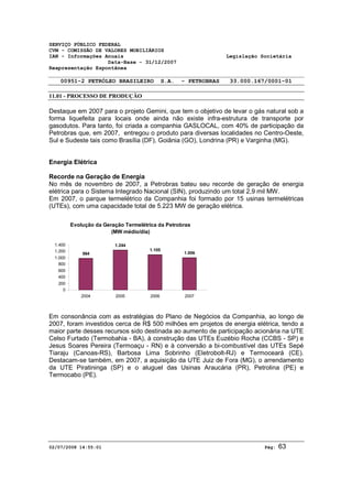 SERVIÇO PÚBLICO FEDERAL 
CVM - COMISSÃO DE VALORES MOBILIÁRIOS 
IAN - Informações Anuais Legislação Societária 
Data-Base - 31/12/2007 
Reapresentação Espontânea 
00951-2 PETRÓLEO BRASILEIRO S.A. - PETROBRAS 33.000.167/0001-01 
11.01 - PROCESSO DE PRODUÇÃO 
Destaque em 2007 para o projeto Gemini, que tem o objetivo de levar o gás natural sob a 
forma liquefeita para locais onde ainda não existe infra-estrutura de transporte por 
gasodutos. Para tanto, foi criada a companhia GASLOCAL, com 40% de participação da 
Petrobras que, em 2007, entregou o produto para diversas localidades no Centro-Oeste, 
Sul e Sudeste tais como Brasília (DF), Goiânia (GO), Londrina (PR) e Varginha (MG). 
Energia Elétrica 
Recorde na Geração de Energia 
No mês de novembro de 2007, a Petrobras bateu seu recorde de geração de energia 
elétrica para o Sistema Integrado Nacional (SIN), produzindo um total 2,9 mil MW. 
Em 2007, o parque termelétrico da Companhia foi formado por 15 usinas termelétricas 
(UTEs), com uma capacidade total de 5.223 MW de geração elétrica. 
Evolução da Geração Termelétrica da Petrobras 
(MW médio/dia) 
984 
1.244 
1.105 
1.006 
1.400 
1.200 
1.000 
800 
600 
400 
200 
0 
2004 2005 2006 2007 
Em consonância com as estratégias do Plano de Negócios da Companhia, ao longo de 
2007, foram investidos cerca de R$ 500 milhões em projetos de energia elétrica, tendo a 
maior parte desses recursos sido destinada ao aumento de participação acionária na UTE 
Celso Furtado (Termobahia - BA), à construção das UTEs Euzébio Rocha (CCBS - SP) e 
Jesus Soares Pereira (Termoaçu - RN) e à conversão a bi-combustível das UTEs Sepé 
Tiaraju (Canoas-RS), Barbosa Lima Sobrinho (Eletrobolt-RJ) e Termoceará (CE). 
Destacam-se também, em 2007, a aquisição da UTE Juiz de Fora (MG), o arrendamento 
da UTE Piratininga (SP) e o aluguel das Usinas Araucária (PR), Petrolina (PE) e 
Termocabo (PE). 
02/07/2008 14:55:01 Pág: 63 
 