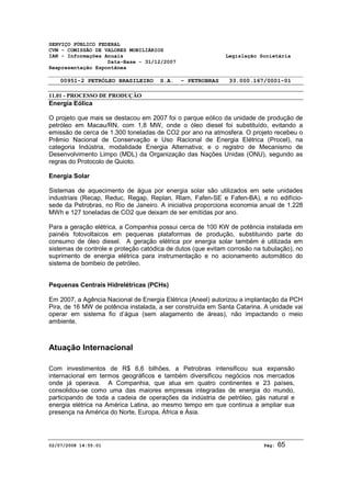 SERVIÇO PÚBLICO FEDERAL 
CVM - COMISSÃO DE VALORES MOBILIÁRIOS 
IAN - Informações Anuais Legislação Societária 
Data-Base - 31/12/2007 
Reapresentação Espontânea 
00951-2 PETRÓLEO BRASILEIRO S.A. - PETROBRAS 33.000.167/0001-01 
11.01 - PROCESSO DE PRODUÇÃO 
Energia Eólica 
O projeto que mais se destacou em 2007 foi o parque eólico da unidade de produção de 
petróleo em Macau/RN, com 1,8 MW, onde o óleo diesel foi substituído, evitando a 
emissão de cerca de 1.300 toneladas de CO2 por ano na atmosfera. O projeto recebeu o 
Prêmio Nacional de Conservação e Uso Racional de Energia Elétrica (Procel), na 
categoria Indústria, modalidade Energia Alternativa; e o registro de Mecanismo de 
Desenvolvimento Limpo (MDL) da Organização das Nações Unidas (ONU), segundo as 
regras do Protocolo de Quioto. 
Energia Solar 
Sistemas de aquecimento de água por energia solar são utilizados em sete unidades 
industriais (Recap, Reduc, Regap, Replan, Rlam, Fafen-SE e Fafen-BA), e no edifício-sede 
da Petrobras, no Rio de Janeiro. A iniciativa proporciona economia anual de 1.228 
MWh e 127 toneladas de CO2 que deixam de ser emitidas por ano. 
Para a geração elétrica, a Companhia possui cerca de 100 KW de potência instalada em 
painéis fotovoltaicos em pequenas plataformas de produção, substituindo parte do 
consumo de óleo diesel. A geração elétrica por energia solar também é utilizada em 
sistemas de controle e proteção catódica de dutos (que evitam corrosão na tubulação), no 
suprimento de energia elétrica para instrumentação e no acionamento automático do 
sistema de bombeio de petróleo. 
Pequenas Centrais Hidrelétricas (PCHs) 
Em 2007, a Agência Nacional de Energia Elétrica (Aneel) autorizou a implantação da PCH 
Pira, de 16 MW de potência instalada, a ser construída em Santa Catarina. A unidade vai 
operar em sistema fio d’água (sem alagamento de áreas), não impactando o meio 
ambiente. 
Atuação Internacional 
Com investimentos de R$ 6,6 bilhões, a Petrobras intensificou sua expansão 
internacional em termos geográficos e também diversificou negócios nos mercados 
onde já operava. A Companhia, que atua em quatro continentes e 23 países, 
consolidou-se como uma das maiores empresas integradas de energia do mundo, 
participando de toda a cadeia de operações da indústria de petróleo, gás natural e 
energia elétrica na América Latina, ao mesmo tempo em que continua a ampliar sua 
presença na América do Norte, Europa, África e Ásia. 
02/07/2008 14:55:01 Pág: 65 
 