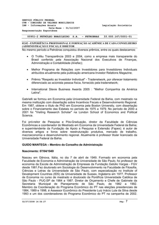 SERVIÇO PÚBLICO FEDERAL 
CVM - COMISSÃO DE VALORES MOBILIÁRIOS 
IAN - Informações Anuais Legislação Societária 
Data-Base - 31/12/2007 
Reapresentação Espontânea 
00951-2 PETRÓLEO BRASILEIRO S.A. - PETROBRAS 33.000.167/0001-01 
02.02 - EXPERIÊNCIA PROFISSIONAL E FORMAÇÃO ACADÊMICA DE CADA CONSELHEIRO 
(ADMINISTRAÇÃO E FISCAL) E DIRETOR 
No mesmo período a Petrobras conquistou diversos prêmios, entre os quais destacamos: 
· O Troféu Transparência 2003 e 2004, como a empresa mais transparente do 
Brasil conferido pela Associação Nacional dos Executivos de Finanças, 
Administração e Contabilidade (Anefac); 
· Melhor Programa de Relações com Investidores para Investidores Individuais 
atribuídos anualmente pela publicação americana Investor Relations Magazine; 
· Prêmio "Respeito ao Investidor Individual" - Tradenetwork, por oferecer tratamento 
diferenciado ao acionista pessoa física, fornecido pela tradenetwork; 
· International Stevie Business Awards 2005 : "Melhor Companhia da América 
Latina". 
Gabrielli se formou em Economia pela Universidade Federal da Bahia, com mestrado na 
mesma instituição com dissertação sobre Incentivos Fiscais e Desenvolvimento Regional. 
Em 1987, obteve o título de PhD em Economia pela Boston University, com dissertação 
sobre o Financiamento das Estatais no período de 1975 a 1979. No período de 2000 a 
2001 foi "Visiting Research Scholar" na London School of Economics and Political 
Science. 
Foi pró-reitor de Pesquisa e Pós-Graduação, diretor da Faculdade de Ciências 
Econômicas e coordenador do Mestrado em Economia da Universidade Federal da Bahia; 
e superintendente da Fundação de Apoio a Pesquisa e Extensão (Fapex); é autor de 
diversos artigos e livros sobre reestruturação produtiva, mercado de trabalho, 
macroeconomia e desenvolvimento regional. Atualmente é professor titular licenciado da 
Universidade Federal da Bahia. 
GUIDO MANTEGA – Membro do Conselho de Administração 
Nascimento: 07/04/1949 
Nasceu em Gênova, Itália, no dia 7 de abril de 1949. Formado em economia pela 
Faculdade de Economia e Administração da Universidade de São Paulo, foi professor de 
economia da Escola de Administração de Empresas da Fundação Getúlio Vargas - FGV 
desde 1981.Fez doutorado em Sociologia do Desenvolvimento na Faculdade de Filosofia, 
Ciências e Letras da Universidade de São Paulo, com especialização no Institute of 
Development Countries (IDS) da Universidade de Sussex, Inglaterra em 1977. Professor 
de Economia no curso de mestrado e doutorado da Pontifícia Universidade Católica de 
São Paulo - PUC-SP de 1984 a 1987. Diretor de Orçamento e Chefe de Gabinete da 
Secretaria Municipal de Planejamento de São Paulo, de 1982 a 1992. 
Membro da Coordenação do Programa Econômico do PT nas eleições presidenciais de 
1984, 1989 e 1998, é Assessor Econômico do Presidente Luiz Inácio Lula da Silva desde 
1993 e um dos coordenadores do Programa Econômico do PT na campanha de 2002. 
02/07/2008 14:54:27 Pág: 7 
 