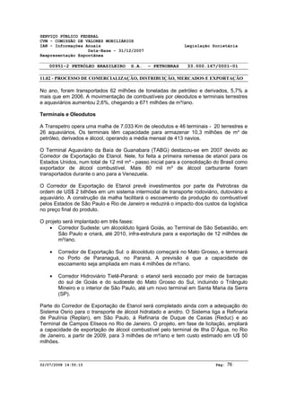 SERVIÇO PÚBLICO FEDERAL 
CVM - COMISSÃO DE VALORES MOBILIÁRIOS 
IAN - Informações Anuais Legislação Societária 
Data-Base - 31/12/2007 
Reapresentação Espontânea 
00951-2 PETRÓLEO BRASILEIRO S.A. - PETROBRAS 33.000.167/0001-01 
11.02 - PROCESSO DE COMERCIALIZAÇÃO, DISTRIBUIÇÃO, MERCADOS E EXPORTAÇÃO 
No ano, foram transportados 62 milhões de toneladas de petróleo e derivados, 5,7% a 
mais que em 2006. A movimentação de combustíveis por oleodutos e terminais terrestres 
e aquaviários aumentou 2,6%, chegando a 671 milhões de m³/ano. 
Terminais e Oleodutos 
A Transpetro opera uma malha de 7.033 Km de oleodutos e 46 terminais - 20 terrestres e 
26 aquaviários. Os terminais têm capacidade para armazenar 10,3 milhões de m³ de 
petróleo, derivados e álcool, operando a média mensal de 413 navios. 
O Terminal Aquaviário da Baía de Guanabara (TABG) destacou-se em 2007 devido ao 
Corredor de Exportação de Etanol. Nele, foi feita a primeira remessa de etanol para os 
Estados Unidos, num total de 12 mil m³ - passo inicial para a consolidação do Brasil como 
exportador de álcool combustível. Mais 80 mil m³ de álcool carburante foram 
transportados durante o ano para a Venezuela. 
O Corredor de Exportação de Etanol prevê investimentos por parte da Petrobras da 
ordem de US$ 2 bilhões em um sistema intermodal de transporte rodoviário, dutoviário e 
aquaviário. A construção da malha facilitará o escoamento da produção do combustível 
pelos Estados de São Paulo e Rio de Janeiro e reduzirá o impacto dos custos da logística 
no preço final do produto. 
O projeto será implantado em três fases: 
· Corredor Sudeste: um álcoolduto ligará Goiás, ao Terminal de São Sebastião, em 
São Paulo e criará, até 2010, infra-estrutura para a exportação de 12 milhões de 
m³/ano. 
· Corredor de Exportação Sul: o álcoolduto começará no Mato Grosso, e terminará 
no Porto de Paranaguá, no Paraná. A previsão é que a capacidade de 
escoamento seja ampliada em mais 4 milhões de m³/ano. 
· Corredor Hidroviário Tietê-Paraná: o etanol será escoado por meio de barcaças 
do sul de Goiás e do sudoeste do Mato Grosso do Sul, incluindo o Triângulo 
Mineiro e o interior de São Paulo, até um novo terminal em Santa Maria da Serra 
(SP). 
Parte do Corredor de Exportação de Etanol será completado ainda com a adequação do 
Sistema Osrio para o transporte de álcool hidratado e anidro. O Sistema liga a Refinaria 
de Paulínia (Replan), em São Paulo, à Refinaria de Duque de Caxias (Reduc) e ao 
Terminal de Campos Elíseos no Rio de Janeiro. O projeto, em fase de licitação, ampliará 
a capacidade de exportação de álcool combustível pelo terminal de Ilha D´Água, no Rio 
de Janeiro, a partir de 2009, para 3 milhões de m³/ano e tem custo estimado em U$ 50 
milhões. 
02/07/2008 14:55:15 Pág: 76 
 