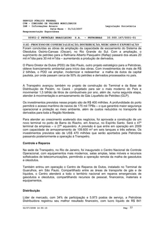 SERVIÇO PÚBLICO FEDERAL 
CVM - COMISSÃO DE VALORES MOBILIÁRIOS 
IAN - Informações Anuais Legislação Societária 
Data-Base - 31/12/2007 
Reapresentação Espontânea 
00951-2 PETRÓLEO BRASILEIRO S.A. - PETROBRAS 33.000.167/0001-01 
11.02 - PROCESSO DE COMERCIALIZAÇÃO, DISTRIBUIÇÃO, MERCADOS E EXPORTAÇÃO 
Foram concluídas as obras de ampliação da capacidade de escoamento do Sistema de 
Oleodutos Osório-Canoas (Oscan), no Rio Grande do Sul. Com a ampliação, o 
suprimento de petróleo para a Refinaria Alberto Pasqualini (Refap) passará dos atuais 20 
mil m3/dia para 30 mil m3/dia – aumentando a produção de derivados. 
O Plano Diretor de Dutos (PDD) de São Paulo, outro projeto estratégico para a Petrobras, 
obteve licenciamento ambiental para início das obras. Com investimentos de mais de R$ 
2 bilhões, o PDD vai ampliar, modernizar e redesenhar a malha de dutos da capital 
paulista, por onde passam cerca de 50% do petróleo e derivados processados no país. 
A Transpetro avançou também no projeto de construção do Terminal e da Base de 
Distribuição de Pecém, no Ceará - projetado para ser o mais moderno do País e 
movimentar 1,5 bilhão de litros de combustíveis por ano, além de, numa segunda etapa, 
atender à movimentação e armazenamento de Gás Liquefeito de Petróleo (GLP). 
Os investimentos previstos nesse projeto são de R$ 400 milhões. A profundidade do porto 
permitirá o acesso marítimo de navios de 175 mil TPBs – o que garantirá maior segurança 
operacional e proteção ao meio ambiente, além de custos reduzidos no transporte de 
derivados para toda a Região Nordeste. 
Para atender ao crescimento acelerado dos negócios, foi aprovada a construção de um 
novo terminal no porto de Barra do Riacho, em Aracruz, no Espírito Santo. Será o 47º 
terminal da empresa – o 27º aquaviário. A previsão é que entre em operação em 2009 
com capacidade de armazenamento de 109.600 m³ em seis tanques e três esferas. Os 
investimentos previstos são de US$ 470 milhões que serão aportados pela Petrobras 
passando posteriormente a operação à Transpetro. 
Controle e Reparos 
Na sede da Transpetro, no Rio de Janeiro, foi inaugurado o Centro Nacional de Controle 
Operacional, com equipamentos mais modernos, salas amplas, telas móveis e recursos 
sofisticados de telecomunicações, permitindo a operação remota da malha de gasodutos 
e oleodutos. 
Também entrou em operação o Centro de Reparos de Dutos, instalado no Terminal de 
Guarulhos, em São Paulo. Compartilhado entre as áreas de transporte de gás e de 
líquidos, o Centro atenderá a todo o território nacional em reparos emergenciais de 
gasodutos e oleodutos, compartilhando recursos de pessoal, financeiros, materiais e 
equipamentos. 
Distribuição 
Líder de mercado, com 34% de participação e 5.973 postos de serviço, a Petrobras 
Distribuidora registrou seu melhor resultado financeiro, com lucro líquido de R$ 841 
02/07/2008 14:55:15 Pág: 77 
 