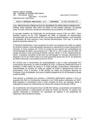 SERVIÇO PÚBLICO FEDERAL 
CVM - COMISSÃO DE VALORES MOBILIÁRIOS 
IAN - Informações Anuais Legislação Societária 
Data-Base - 31/12/2007 
Reapresentação Espontânea 
00951-2 PETRÓLEO BRASILEIRO S.A. - PETROBRAS 33.000.167/0001-01 
11.02 - PROCESSO DE COMERCIALIZAÇÃO, DISTRIBUIÇÃO, MERCADOS E EXPORTAÇÃO 
milhões. Esse resultado, 48% acima do obtido no ano anterior, decorreu, em grande 
parte, do maior volume de vendas de combustíveis de sua história: 34 milhões de m³. 
O mercado brasileiro de distribuição de combustíveis cresceu 8,2% em 2007, índice 
bastante superior ao de 1,9% registrado em 2006. A expansão foi impulsionada, 
principalmente, pelo crescimento de 50% nas vendas do álcool hidratado, como resultado 
da ampliação da frota nacional e dos veículos bicombustíveis. Com isso, a venda de 
gasolina aumentou apenas 1%. 
A Petrobras Distribuidora, única companhia do setor com presença em todas as regiões 
do território brasileiro, teve participação expressiva no atendimento a esse crescimento do 
mercado. A marca superou em 13,3% as vendas do ano anterior em conseqüência da 
comercialização de diesel, que aumentou em 1.846 mil m3, 15% a mais que em 2006. As 
vendas de álcool e óleo combustível também subiram, 80,9% e 14,4%, respectivamente. 
Assim, a empresa consolidou ainda mais sua participação no mercado, alcançando em 
dezembro 34,7% de market share (1,6 ponto percentual acima dos 33,1% de dezembro 
de 2006) e fechando o acumulado do ano em 34,3%. 
Em sintonia com o compromisso de sustentabilidade e com a maior participação dos 
combustíveis renováveis na matriz energética do País, a Petrobras Distribuidora levou o 
biodiesel a 5.885 postos de serviço e a 4.626 grandes consumidores, antecipando a 
disponibilidade do produto em todas as regiões do Brasil e destacando-se entre as 
concorrentes. Com a iniciativa, a BR atendeu as metas do Programa Nacional de 
Produção e Uso do Biodiesel, que prevê a adição obrigatória de 2% de biodiesel ao diesel 
a partir de 2008. 
Para garantir a qualidade dos produtos, a Petrobras Distribuidora manteve o foco no 
programa De Olho no Combustível, passando a ter 5.006 postos certificados em 2007. 
Este programa é reconhecido como o mais completo do País, por abranger desde a 
realização de testes nos combustíveis em campo até a limpeza de tanques e filtros. 
Os investimentos da Companhia foram de R$ 402 milhões, concentrados principalmente 
no desenvolvimento e modernização da Rede de Postos de Serviço, no suporte aos 
clientes comerciais e industriais, em operações de logística e em programas de 
Segurança, Meio Ambiente e Saúde. 
02/07/2008 14:55:15 Pág: 78 
 