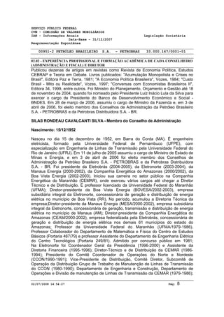 SERVIÇO PÚBLICO FEDERAL 
CVM - COMISSÃO DE VALORES MOBILIÁRIOS 
IAN - Informações Anuais Legislação Societária 
Data-Base - 31/12/2007 
Reapresentação Espontânea 
00951-2 PETRÓLEO BRASILEIRO S.A. - PETROBRAS 33.000.167/0001-01 
02.02 - EXPERIÊNCIA PROFISSIONAL E FORMAÇÃO ACADÊMICA DE CADA CONSELHEIRO 
(ADMINISTRAÇÃO E FISCAL) E DIRETOR 
Publicou dezenas de artigos em revistas como Revista de Economia Política, Estudos 
CEBRAP e Teoria em Debate. Livros publicados: "Acumulação Monopolista e Crises no 
Brasil", Editora Paz e Terra, 1981; "A Economia Política Brasileira", Vozes, 1984; "Custo 
Brasil - Mito ou Realidade", Vozes, 1997; "Conversas com Economistas Brasileiros II", 
Editora 34, 1999, entre outros. Foi Ministro do Planejamento, Orçamento e Gestão até 18 
de novembro de 2004, quando foi nomeado pelo Presidente Luiz Inácio Lula da Silva para 
exercer o cargo de Presidente do Banco de Desenvolvimento Econômico e Social - 
BNDES. Em 28 de março de 2006, assumiu o cargo de Ministro da Fazenda e, em 3 de 
abril de 2006, foi eleito membro dos Conselhos de Administração da Petróleo Brasileiro 
S.A. - PETROBRAS e da Petrobras Distribuidora S.A. - BR. 
SILAS RONDEAU CAVALCANTI SILVA - Membro do Conselho de Administração 
Nascimento: 15/12/1952 
Nasceu no dia 15 de dezembro de 1952, em Barra do Corda (MA). É engenheiro 
eletricista, formado pela Universidade Federal de Pernambuco (UFPE), com 
especialização em Engenharia de Linhas de Transmissão pela Universidade Federal do 
Rio de Janeiro (UFRJ). Em 11 de julho de 2005 assumiu o cargo de Ministro de Estado de 
Minas e Energia, e em 3 de abril de 2006 foi eleito membro dos Conselhos de 
Administração da Petróleo Brasileiro S.A. - PETROBRAS e da Petrobras Distribuidora 
S.A. - BR. Foi presidente da Eletrobrás (2004-2005), da Eletronorte (2003-2004), da 
Manaus Energia (2000-2002), da Companhia Energética do Amazonas (2000/2002), da 
Boa Vista Energia (2002-2003). Iniciou sua carreira no setor público na Companhia 
Energética do Maranhão (CEMAR), onde exerceu vários cargos até chegar a Diretor 
Técnico e de Distribuição. É professor licenciado da Universidade Federal do Maranhão 
(UFMA); Diretor-presidente da Boa Vista Energia (BOVESA/2002-2003), empresa 
subsidiária integral da Eletronorte, concessionária de geração e distribuição de energia 
elétrica no município de Boa Vista (RR). No período, acumulou a Diretoria Técnica da 
empresa;Diretor-presidente da Manaus Energia (MESA/2000-2002), empresa subsidiária 
integral da Eletronorte, concessionária de geração, transmissão e distribuição de energia 
elétrica no município de Manaus (AM); Diretor-presidente da Companhia Energética do 
Amazonas (CEAM/2000-2002), empresa federalizada pela Eletrobrás, concessionária de 
geração e distribuição de energia elétrica nos demais 61 municípios do estado do 
Amazonas; Professor da Universidade Federal do Maranhão (UFMA/1979-1986). 
Professor Colaborador do Departamento de Matemática e Física do Centro de Estudos 
Básicos (Portaria 467/79) e professor Assistente do Departamento de Engenharia Elétrica 
do Centro Tecnológico (Portaria 249/81). Admitido por concurso público em 1981; 
Na Eletronorte foi Coordenador Geral da Presidência (1996-2000) e Assistente da 
Diretoria Financeira (1995-1996); Diretor-Técnico e de Distribuição da CEMAR (1986- 
1994); Presidente do Comitê Coordenador de Operações do Norte e Nordeste 
(CCON/1990-1991); Vice-Presidente de Distribuição, Comitê Diretor, Subcomitê de 
Operação da Distribuição Grupo de Trabalho de Manutenção de Linhas de Transmissão 
do CCON (1980-1990); Departamento de Engenharia e Construção, Departamento de 
Operações e Divisão de manutenção de Linhas de Transmissão da CEMAR (1979-1986); 
02/07/2008 14:54:27 Pág: 8 
 