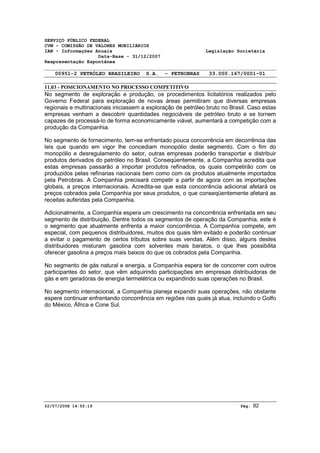 SERVIÇO PÚBLICO FEDERAL 
CVM - COMISSÃO DE VALORES MOBILIÁRIOS 
IAN - Informações Anuais Legislação Societária 
Data-Base - 31/12/2007 
Reapresentação Espontânea 
00951-2 PETRÓLEO BRASILEIRO S.A. - PETROBRAS 33.000.167/0001-01 
11.03 - POSICIONAMENTO NO PROCESSO COMPETITIVO 
No segmento de exploração e produção, os procedimentos licitatórios realizados pelo 
Governo Federal para exploração de novas áreas permitiram que diversas empresas 
regionais e multinacionais iniciassem a exploração de petróleo bruto no Brasil. Caso estas 
empresas venham a descobrir quantidades negociáveis de petróleo bruto e se tornem 
capazes de processá-lo de forma economicamente viável, aumentará a competição com a 
produção da Companhia. 
No segmento de fornecimento, tem-se enfrentado pouca concorrência em decorrência das 
leis que quando em vigor lhe concediam monopólio deste segmento. Com o fim do 
monopólio e desregulamento do setor, outras empresas poderão transportar e distribuir 
produtos derivados do petróleo no Brasil. Conseqüentemente, a Companhia acredita que 
estas empresas passarão a importar produtos refinados, os quais competirão com os 
produzidos pelas refinarias nacionais bem como com os produtos atualmente importados 
pela Petrobras. A Companhia precisará competir a partir de agora com as importações 
globais, a preços internacionais. Acredita-se que esta concorrência adicional afetará os 
preços cobrados pela Companhia por seus produtos, o que conseqüentemente afetará as 
receitas auferidas pela Companhia. 
Adicionalmente, a Companhia espera um crescimento na concorrência enfrentada em seu 
segmento de distribuição. Dentre todos os segmentos de operação da Companhia, este é 
o segmento que atualmente enfrenta a maior concorrência. A Companhia compete, em 
especial, com pequenos distribuidores, muitos dos quais têm evitado e poderão continuar 
a evitar o pagamento de certos tributos sobre suas vendas. Além disso, alguns destes 
distribuidores misturam gasolina com solventes mais baratos, o que lhes possibilita 
oferecer gasolina a preços mais baixos do que os cobrados pela Companhia. 
No segmento de gás natural e energia, a Companhia espera ter de concorrer com outros 
participantes do setor, que vêm adquirindo participações em empresas distribuidoras de 
gás e em geradoras de energia termelétrica ou expandindo suas operações no Brasil. 
No segmento internacional, a Companhia planeja expandir suas operações, não obstante 
espere continuar enfrentando concorrência em regiões nas quais já atua, incluindo o Golfo 
do México, África e Cone Sul. 
02/07/2008 14:55:19 Pág: 82 
 