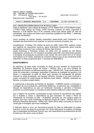 SERVIÇO PÚBLICO FEDERAL 
CVM - COMISSÃO DE VALORES MOBILIÁRIOS 
IAN - Informações Anuais Legislação Societária 
Data-Base - 31/12/2007 
Reapresentação Espontânea 
00951-2 PETRÓLEO BRASILEIRO S.A. - PETROBRAS 33.000.167/0001-01 
14.01 - PROJEÇÕES EMPRESARIAIS E/OU DE RESULTADOS 
quais se destacam, para a Bacia de Campos, a P-51 (Marlim Sul), a P-53 (Marlim Leste), 
o FPSO Frade (campo de Frade), FPSO Conchas (campos de Ostra, Argonauta e 
Abalone), a P-56 (Marlim Sul) e P-57 (Jubarte). Estas duas últimas estão em fase de 
contratação. Para a Bacia de Santos será construída a plataforma fixa PMXL-1, destinada 
ao campo de Mexilhão. 
Como resultado do intenso trabalho exploratório desenvolvido pela Companhia e da 
avaliação das descobertas mais recentes, as reservas nacionais provadas, que 
contabilizaram 13 bilhões 753 milhões de barris em 2006, critério SPE, poderão manter 
sua trajetória de crescimento contínuo, agora fortemente impulsionado pelas recentes 
descobertas na área de Tupi, na Bacia de Santos. Nas diversas 
bacias brasileiras, a Petrobras contará, em 2008, com um portfólio de 343 Blocos 
exploratórios, contidos em 151 Contratos concedidos pela ANP, para desenvolver estudos 
e atividades de prospecção de petróleo e gás natural. Isto sem contar com os 27 blocos 
arrematados na 9ª rodada, realizada em novembro último e com os que certamente serão 
adquiridos no leilão programado para 1º semestre de 2008 (BID 8). 
ABASTECIMENTO 
No segmento de refino serão concluídas as obras da nova Unidade de Coqueamento 
Retardado da Refinaria Duque de Caxias – REDUC (RJ) e da nova Unidade de 
Separação de Propeno na Refinaria Henrique Lage – REVAP (SP). Terão continuidade as 
obras de construção e montagem destinadas à melhoria de qualidade da gasolina e do 
diesel e à adequação do perfil de refino para aumento da participação de petróleo 
nacional na carga processada, nas diversas refinarias. Durante o ano será concluído o 
projeto conceitual de modernização da Refinaria Isaac Sabbá – REMAN, localizada em 
Manaus, e iniciado o projeto básico. 
A Lubrificantes e Derivados de Petróleo do Nordeste – LUBNOR iniciará a construção e 
montagem da nova Unidade de Lubrificantes Naftênicos, investimento que possibilitará a 
redução da dependência do país por lubrificante importado e permitirá a Petrobras 
aumentar a sua participação no mercado de óleos básicos naftênicos e óleos isolantes. 
Com o objetivo de aumentar a participação do gás nacional no atendimento das regiões 
Sul e Sudeste e reduzir a dependência do gás importado, foi criado o Plano de 
Antecipação da Produção de Gás – PLANGÁS, composto de uma carteira ampla de 
projetos, que inclui novas instalações na Refinaria Duque de Caxias – REDUC (RJ) e na 
Refinaria Presidente Bernardes – RPBC (SP). Nesta última serão concluídas as obras de 
construção e montagem das novas instalações. 
A Refinaria Abreu e Lima, em Pernambuco,entrará em fase de elaboração do projeto 
executivo e início de obras de construção civil. Serão elaborados os projetos conceituais 
para a implantação da Refinaria Premium que, com capacidade de processamento de 500 
mil barris por dia, será a maior do Brasil. 
02/07/2008 14:55:24 Pág: 94 
 