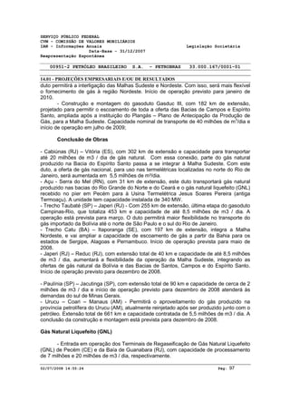 SERVIÇO PÚBLICO FEDERAL 
CVM - COMISSÃO DE VALORES MOBILIÁRIOS 
IAN - Informações Anuais Legislação Societária 
Data-Base - 31/12/2007 
Reapresentação Espontânea 
00951-2 PETRÓLEO BRASILEIRO S.A. - PETROBRAS 33.000.167/0001-01 
14.01 - PROJEÇÕES EMPRESARIAIS E/OU DE RESULTADOS 
duto permitirá a interligação das Malhas Sudeste e Nordeste. Com isso, será mais flexível 
o fornecimento de gás à região Nordeste. Início de operação previsto para janeiro de 
2010. 
- Construção e montagem do gasoduto Gasduc III, com 182 km de extensão, 
projetado para permitir o escoamento de toda a oferta das Bacias de Campos e Espírito 
Santo, ampliada após a instituição do Plangás – Plano de Antecipação da Produção de 
Gás, para a Malha Sudeste. Capacidade nominal de transporte de 40 milhões de m3/dia e 
início de operação em julho de 2009; 
Conclusão de Obras 
- Cabiúnas (RJ) – Vitória (ES), com 302 km de extensão e capacidade para transportar 
até 20 milhões de m3 / dia de gás natural. Com essa conexão, parte do gás natural 
produzido na Bacia do Espírito Santo passa a se integrar à Malha Sudeste. Com este 
duto, a oferta de gás nacional, para uso nas termelétricas localizadas no norte do Rio de 
Janeiro, será aumentada em 5,5 milhões de m³/dia. 
- Açu - Serra do Mel (RN), com 31 km de extensão, este duto transportará gás natural 
produzido nas bacias do Rio Grande do Norte e do Ceará e o gás natural liquefeito (GNL) 
recebido no píer em Pecém para à Usina Termelétrica Jesus Soares Pereira (antiga 
Termoaçu). A unidade tem capacidade instalada de 340 MW. 
- Trecho Taubaté (SP) – Japeri (RJ) - Com 255 km de extensão, última etapa do gasoduto 
Campinas-Rio, que totaliza 453 km e capacidade de até 8,5 milhões de m3 / dia. A 
operação está prevista para março. O duto permitirá maior flexibilidade no transporte do 
gás importado da Bolívia até o norte de São Paulo e o sul do Rio de Janeiro. 
- Trecho Catu (BA) – Itaporanga (SE), com 197 km de extensão, integra a Malha 
Nordeste, e vai ampliar a capacidade de escoamento de gás a partir da Bahia para os 
estados de Sergipe, Alagoas e Pernambuco. Início de operação prevista para maio de 
2008. 
- Japeri (RJ) – Reduc (RJ), com extensão total de 40 km e capacidade de até 8,5 milhões 
de m3 / dia, aumentará a flexibilidade da operação da Malha Sudeste, integrando as 
ofertas de gás natural da Bolívia e das Bacias de Santos, Campos e do Espírito Santo. 
Início de operação previsto para dezembro de 2008. 
- Paulínia (SP) – Jacutinga (SP), com extensão total de 90 km e capacidade de cerca de 2 
milhões de m3 / dia e início de operação previsto para dezembro de 2008 atenderá às 
demandas do sul de Minas Gerais. 
- Urucu – Coari – Manaus (AM) - Permitirá o aproveitamento do gás produzido na 
província petrolífera do Urucu (AM), atualmente reinjetado após ser produzido junto com o 
petróleo. Extensão total de 661 km e capacidade contratada de 5,5 milhões de m3 / dia. A 
conclusão da construção e montagem está prevista para dezembro de 2008. 
Gás Natural Liquefeito (GNL) 
- Entrada em operação dos Terminais de Regaseificação de Gás Natural Liquefeito 
(GNL) de Pecém (CE) e da Baía de Guanabara (RJ), com capacidade de processamento 
de 7 milhões e 20 milhões de m3 / dia, respectivamente. 
02/07/2008 14:55:24 Pág: 97 
 
