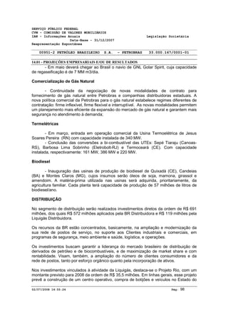SERVIÇO PÚBLICO FEDERAL 
CVM - COMISSÃO DE VALORES MOBILIÁRIOS 
IAN - Informações Anuais Legislação Societária 
Data-Base - 31/12/2007 
Reapresentação Espontânea 
00951-2 PETRÓLEO BRASILEIRO S.A. - PETROBRAS 33.000.167/0001-01 
14.01 - PROJEÇÕES EMPRESARIAIS E/OU DE RESULTADOS 
- Em maio deverá chegar ao Brasil o navio de GNL Golar Spirit, cuja capacidade 
de regaseificação é de 7 MM m3/dia. 
Comercialização de Gás Natural 
- Continuidade da negociação de novas modalidades de contrato para 
fornecimento de gás natural entre Petrobras e companhias distribuidoras estaduais. A 
nova política comercial da Petrobras para o gás natural estabelece regimes diferentes de 
contratação: firme inflexível, firme flexível e interruptível. As novas modalidades permitem 
um planejamento mais eficiente da expansão do mercado de gás natural e garantem mais 
segurança no atendimento à demanda; 
Termelétricas 
- Em março, entrada em operação comercial da Usina Termoelétrica de Jesus 
Soares Pereira (RN) com capacidade instalada de 340 MW. 
- Conclusão das conversões a bi-combustível das UTEs: Sepé Tiaraju (Canoas- 
RS), Barbosa Lima Sobrinho (Eletrobolt-RJ) e Termoceará (CE). Com capacidade 
instalada, respectivamente: 161 MW, 386 MW e 220 MW. 
Biodiesel 
- Inauguração das usinas de produção de biodiesel de Quixadá (CE), Candeias 
(BA) e Montes Claros (MG), cujos insumos serão óleos de soja, mamona, girassol e 
amendoim. A matéria-prima utilizada nas usinas será adquirida, prioritariamente, da 
agricultura familiar. Cada planta terá capacidade de produção de 57 milhões de litros de 
biodiesel/ano. 
DISTRIBUIÇÃO 
No segmento de distribuição serão realizados investimentos diretos da ordem de R$ 691 
milhões, dos quais R$ 572 milhões aplicados pela BR Distribuidora e R$ 119 milhões pela 
Liquigás Distribuidora. 
Os recursos da BR estão concentrados, basicamente, na ampliação e modernização da 
sua rede de postos de serviço, no suporte aos Clientes industriais e comerciais, em 
programas de segurança, meio ambiente e saúde, logística, e operações. 
Os investimentos buscam garantir a liderança do mercado brasileiro de distribuição de 
derivados de petróleo e de biocombustíveis, e de maximização de market share e com 
rentabilidade. Visam, também, a ampliação do número de clientes consumidores e da 
rede de postos, tanto por esforço orgânico quanto pela incorporação de ativos. 
Nos investimentos vinculados à atividade da Liquigás, destaca-se o Projeto Rio, com um 
montante previsto para 2008 da ordem de R$ 35,5 milhões. Em linhas gerais, esse projeto 
prevê a construção de um centro operativo, compra de botijões e veículos no Estado do 
02/07/2008 14:55:24 Pág: 98 
 
