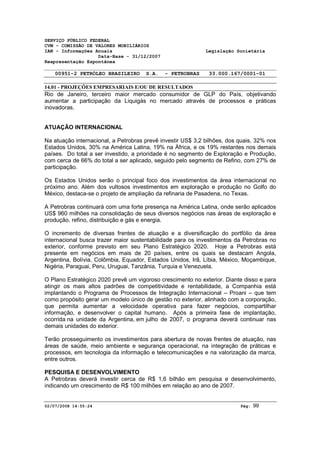 SERVIÇO PÚBLICO FEDERAL 
CVM - COMISSÃO DE VALORES MOBILIÁRIOS 
IAN - Informações Anuais Legislação Societária 
Data-Base - 31/12/2007 
Reapresentação Espontânea 
00951-2 PETRÓLEO BRASILEIRO S.A. - PETROBRAS 33.000.167/0001-01 
14.01 - PROJEÇÕES EMPRESARIAIS E/OU DE RESULTADOS 
Rio de Janeiro, terceiro maior mercado consumidor de GLP do País, objetivando 
aumentar a participação da Liquigás no mercado através de processos e práticas 
inovadoras. 
ATUAÇÃO INTERNACIONAL 
Na atuação internacional, a Petrobras prevê investir US$ 3,2 bilhões, dos quais, 32% nos 
Estados Unidos, 30% na América Latina, 19% na África, e os 19% restantes nos demais 
países. Do total a ser investido, a prioridade é no segmento de Exploração e Produção, 
com cerca de 66% do total a ser aplicado, seguido pelo segmento de Refino, com 27% de 
participação. 
Os Estados Unidos serão o principal foco dos investimentos da área internacional no 
próximo ano. Além dos vultosos investimentos em exploração e produção no Golfo do 
México, destaca-se o projeto de ampliação da refinaria de Pasadena, no Texas. 
A Petrobras continuará com uma forte presença na América Latina, onde serão aplicados 
US$ 960 milhões na consolidação de seus diversos negócios nas áreas de exploração e 
produção, refino, distribuição e gás e energia. 
O incremento de diversas frentes de atuação e a diversificação do portfólio da área 
internacional busca trazer maior sustentabilidade para os investimentos da Petrobras no 
exterior, conforme previsto em seu Plano Estratégico 2020. Hoje a Petrobras está 
presente em negócios em mais de 20 países, entre os quais se destacam Angola, 
Argentina, Bolívia, Colômbia, Equador, Estados Unidos, Irã, Líbia, México, Moçambique, 
Nigéria, Paraguai, Peru, Uruguai, Tanzânia, Turquia e Venezuela. 
O Plano Estratégico 2020 prevê um vigoroso crescimento no exterior. Diante disso e para 
atingir os mais altos padrões de competitividade e rentabilidade, a Companhia está 
implantando o Programa de Processos de Integração Internacional – Proani – que tem 
como propósito gerar um modelo único de gestão no exterior, alinhado com a corporação, 
que permita aumentar a velocidade operativa para fazer negócios, compartilhar 
informação, e desenvolver o capital humano. Após a primeira fase de implantação, 
ocorrida na unidade da Argentina, em julho de 2007, o programa deverá continuar nas 
demais unidades do exterior. 
Terão prosseguimento os investimentos para abertura de novas frentes de atuação, nas 
áreas de saúde, meio ambiente e segurança operacional, na integração de práticas e 
processos, em tecnologia da informação e telecomunicações e na valorização da marca, 
entre outros. 
PESQUISA E DESENVOLVIMENTO 
A Petrobras deverá investir cerca de R$ 1,6 bilhão em pesquisa e desenvolvimento, 
indicando um crescimento de R$ 100 milhões em relação ao ano de 2007. 
02/07/2008 14:55:24 Pág: 99 
 