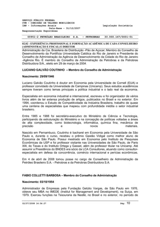 SERVIÇO PÚBLICO FEDERAL 
CVM - COMISSÃO DE VALORES MOBILIÁRIOS 
IAN - Informações Anuais Legislação Societária 
Data-Base - 31/12/2007 
Reapresentação Espontânea 
00951-2 PETRÓLEO BRASILEIRO S.A. - PETROBRAS 33.000.167/0001-01 
02.02 - EXPERIÊNCIA PROFISSIONAL E FORMAÇÃO ACADÊMICA DE CADA CONSELHEIRO 
(ADMINISTRAÇÃO E FISCAL) E DIRETOR 
Administração da Cia. Brasileira de Distribuição -Pão de Açúcar; Membro do Conselho de 
Desenvolvimento da Pontifícia Universidade Católica do Rio de Janeiro e Presidente do 
Conselho de Administração da Agência de Desenvolvimento da Cidade do Rio de Janeiro 
-Agência Rio. É membro do Conselho de Administração da Petrobras e da Petrobras 
Distribuidora S/A., eleito em 29 de março de 2004. 
LUCIANO GALVÃO COUTINHO – Membro do Conselho de Administração 
Nascimento: 29/09/1946 
Luciano Galvão Coutinho é doutor em Economia pela Universidade de Cornell (EUA) e 
professor convidado da Universidade de Campinas (Unicamp). Seus estudos acadêmicos 
sempre tiveram como temas principais a política industrial e o lado real da economia. 
Especialista em economia industrial e internacional, escreveu e foi organizador de vários 
livros além de ter extensa produção de artigos, publicados no Brasil e no exterior. Em 
1994, coordenou o Estudo de Competitividade da Indústria Brasileira, trabalho de quase 
uma centena de especialistas que mapeou com profundidade inédita o setor industrial 
brasileiro. 
Entre 1985 e 1988 foi secretário-executivo do Ministério de Ciência e Tecnologia, 
participando da estruturação do Ministério e na concepção de políticas voltadas a áreas 
de alta complexidade, como biotecnologia, informática, química fina, mecânica de 
precisão e novos materiais. 
Nascido em Pernambuco, Coutinho é bacharel em Economia pela Universidade de São 
Paulo e, durante o curso, recebeu o prêmio Gastão Vidigal como melhor aluno de 
Economia de São Paulo. Possui mestrado em Economia pelo Instituto de Pesquisas 
Econômicas da USP e foi professor visitante nas Universidades de São Paulo, de Paris 
XIII, do Texas e do Instituto Ortega y Gasset, além de professor titular na Unicamp. Até 
assumir a Presidência do BNDES era sócio da LCA Consultores, atuando como consultor-especialista 
em defesa da concorrência, comércio internacional e perícias econômicas. 
Em 4 de abril de 2008 tomou posse no cargo de Conselheiro de Administração da 
Petróleo Brasileiro S.A. - Petrobras e da Petrobras Distribuidora S.A. 
FABIO COLLETTI BARBOSA – Membro do Conselho de Administração 
Nascimento: 03/10/1954 
Administrador de Empresas pela Fundação Getúlio Vargas, de São Paulo em 1976, 
obteve seu MBA no IMEDE (Institut for Management and Development), na Suiça, em 
1979. Exerceu funções na Tesouraria da Nestlé, no Brasil e no exterior, no período de 
02/07/2008 14:54:27 Pág: 10 
 