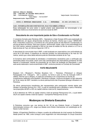 SERVIÇO PÚBLICO FEDERAL 
CVM - COMISSÃO DE VALORES MOBILIÁRIOS 
IAN - Informações Anuais Legislação Societária 
Data-Base - 31/12/2007 
Reapresentação Espontânea 
00951-2 PETRÓLEO BRASILEIRO S.A. - PETROBRAS 33.000.167/0001-01 
14.02 - INFORMAÇÕES RECOMENDÁVEIS, MAS NÃO OBRIGATÓRIAS 
Essa antecipação de juros sobre o capital próprio será descontada da remuneração a ser 
distribuída relativa ao encerramento do exercício social de 2007. 
Descoberta de uma importante jazida de Gás e Condensado no Pré-Sal 
O consórcio formado pela Petrobras (80% - Operadora) e Galp Energia (20%) para exploração do 
bloco BM-S-24, em águas ultraprofundas da Bacia de Santos, informa que o poço 1-BRSA-559- 
RJS (1-RJS-652) comprovou a ocorrência de uma grande jazida de Gás Natural e Condensado no 
pré-sal da Bacia de Santos. Este poço pioneiro, denominado Júpiter, está a uma profundidade final 
de 5.252 metros, estando localizado a 290 km da costa do estado do Rio de Janeiro e a 37 km a 
leste da área do Tupi, em lâmina d’água de 2.187 m. 
A descoberta foi comunicada hoje à ANP, e está localizada em reservatórios com profundidade de 
cerca de 5.100 metros. A espessura do intervalo portador de hidrocarbonetos é de mais de 120 
metros, sendo que a área desta estrutura pode ter dimensões similares às de Tupi. 
O Consórcio dará continuidade às atividades e investimentos necessários para a verificação das 
dimensões desta nova jazida, assim como das características dos reservatórios portadores de Gás 
Natural e Condensado, através da proposição de um Plano de Avaliação de Descoberta, o qual 
está sendo elaborado e será encaminhado a ANP, conforme previsto no Contrato de Concessão. 
FATO RELEVANTE 
Braskem S.A. (“Braskem”), Petróleo Brasileiro S.A. – Petrobras (“Petrobras”) e Ultrapar 
Participações S.A. (“Ultrapar”), vêm a público, na forma e para os fins da Instrução CVM nº 
358/02, informar que a Ultrapar, no papel de comissária e em cumprimento ao Acordo de 
Investimentos celebrado entre Braskem, Petrobras e Ultrapar, conforme divulgado no fato relevante 
de 19 de março de 2007, transferiu os ativos petroquímicos das Empresas Ipiranga à Braskem e à 
Petrobras. 
Os ativos petroquímicos transferidos são representados pela participação indireta detida pela 
Ultrapar na Ipiranga Química S.A. (“IQ”), a qual foi transferida para a Braskem e para a Petrobras, 
nas proporções de 60% e 40% do capital votante e total da IQ, respectivamente. 
A IQ é detentora de 100% do capital votante e total da Ipiranga Petroquímica S.A., a qual detém 
39,2% do capital votante e total da Copesul – Companhia Petroquímica do Sul. 
Mudanças na Diretoria Executiva 
A Petrobras comunica que, nos termos do Art. 20 do seu Estatuto Social, o Conselho de 
Administração nomeou a Sr. Jorge Luiz Zelada como Diretor Internacional, em substituição ao Sr. 
Nestor Cuñat Cerveró. 
Zelada, é Engenheiro Eletrônico e integra o quadro de profissionais de nível superior da Petrobras 
desde janeiro de 1980, onde começou como engenheiro de instrumentação no Grupo Executivo 
02/07/2008 14:55:25 Pág: 106 
 
