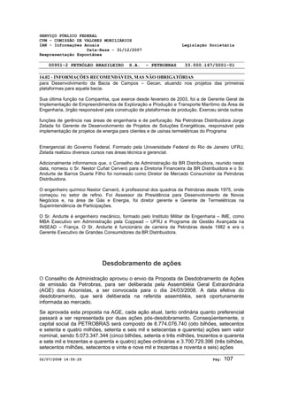 SERVIÇO PÚBLICO FEDERAL 
CVM - COMISSÃO DE VALORES MOBILIÁRIOS 
IAN - Informações Anuais Legislação Societária 
Data-Base - 31/12/2007 
Reapresentação Espontânea 
00951-2 PETRÓLEO BRASILEIRO S.A. - PETROBRAS 33.000.167/0001-01 
14.02 - INFORMAÇÕES RECOMENDÁVEIS, MAS NÃO OBRIGATÓRIAS 
para Desenvolvimento da Bacia de Campos – Gecan, atuando nos projetos das primeiras 
plataformas para aquela bacia. 
Sua última função na Companhia, que exerce desde fevereiro de 2003, foi a de Gerente Geral de 
Implementação de Empreendimentos de Exploração e Produção e Transporte Marítimo da Área de 
Engenharia, órgão responsável pela construção de plataformas de produção. Exerceu ainda outras 
funções de gerência nas áreas de engenharia e de perfuração. Na Petrobras Distribuidora Jorge 
Zelada foi Gerente de Desenvolvimento de Projetos de Soluções Energéticas, responsável pela 
implementação de projetos de energia para clientes e de usinas termelétricas do Programa 
Emergencial do Governo Federal. Formado pela Universidade Federal do Rio de Janeiro UFRJ, 
Zelada realizou diversos cursos nas áreas técnica e gerencial. 
Adicionalmente informamos que, o Conselho de Administração da BR Distribuidora, reunido nesta 
data, nomeou o Sr. Nestor Cuñat Cerveró para a Diretoria Financeira da BR Distribuidora e o Sr. 
Andurte de Barros Duarte Filho foi nomeado como Diretor de Mercado Consumidor da Petrobras 
Distribuidora. 
O engenheiro químico Nestor Cerveró, é profissional dos quadros da Petrobras desde 1975, onde 
começou no setor de refino. Foi Assessor da Presidência para Desenvolvimento de Novos 
Negócios e, na área de Gás e Energia, foi diretor gerente e Gerente de Termelétricas na 
Superintendência de Participações. 
O Sr. Andurte é engenheiro mecânico, formado pelo Instituto Militar de Engenharia – IME, como 
MBA Executivo em Administração pela Coppead – UFRJ e Programa de Gestão Avançada na 
INSEAD – França. O Sr. Andurte é funcionário de carreira da Petrobras desde 1982 e era o 
Gerente Executivo de Grandes Consumidores da BR Distribuidora. 
Desdobramento de ações 
O Conselho de Administração aprovou o envio da Proposta de Desdobramento de Ações 
de emissão da Petrobras, para ser deliberada pela Assembléia Geral Extraordinária 
(AGE) dos Acionistas, a ser convocada para o dia 24/03/2008. A data efetiva do 
desdobramento, que será deliberada na referida assembléia, será oportunamente 
informada ao mercado. 
Se aprovada esta proposta na AGE, cada ação atual, tanto ordinária quanto preferencial 
passará a ser representada por duas ações pós-desdobramento. Conseqüentemente, o 
capital social da PETROBRAS será composto de 8.774.076.740 (oito bilhões, setecentos 
e setenta e quatro milhões, setenta e seis mil e setecentas e quarenta) ações sem valor 
nominal, sendo 5.073.347.344 (cinco bilhões, setenta e três milhões, trezentos e quarenta 
e sete mil e trezentas e quarenta e quatro) ações ordinárias e 3.700.729.396 (três bilhões, 
setecentos milhões, setecentos e vinte e nove mil e trezentas e noventa e seis) ações 
02/07/2008 14:55:25 Pág: 107 
 