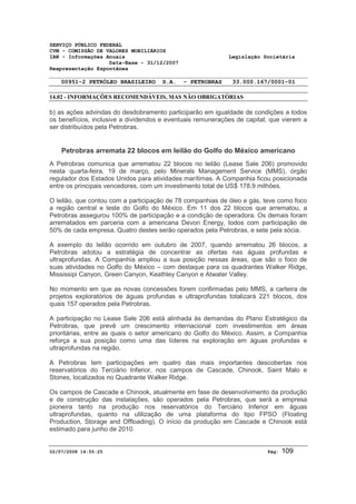 SERVIÇO PÚBLICO FEDERAL 
CVM - COMISSÃO DE VALORES MOBILIÁRIOS 
IAN - Informações Anuais Legislação Societária 
Data-Base - 31/12/2007 
Reapresentação Espontânea 
00951-2 PETRÓLEO BRASILEIRO S.A. - PETROBRAS 33.000.167/0001-01 
14.02 - INFORMAÇÕES RECOMENDÁVEIS, MAS NÃO OBRIGATÓRIAS 
b) as ações advindas do desdobramento participarão em igualdade de condições a todos 
os benefícios, inclusive a dividendos e eventuais remunerações de capital, que vierem a 
ser distribuídos pela Petrobras. 
Petrobras arremata 22 blocos em leilão do Golfo do México americano 
A Petrobras comunica que arrematou 22 blocos no leilão (Lease Sale 206) promovido 
nesta quarta-feira, 19 de março, pelo Minerals Management Service (MMS), órgão 
regulador dos Estados Unidos para atividades marítimas. A Companhia ficou posicionada 
entre os principais vencedores, com um investimento total de US$ 178,9 milhões. 
O leilão, que contou com a participação de 78 companhias de óleo e gás, teve como foco 
a região central e leste do Golfo do México. Em 11 dos 22 blocos que arrematou, a 
Petrobras assegurou 100% de participação e a condição de operadora. Os demais foram 
arrematados em parceria com a americana Devon Energy, todos com participação de 
50% de cada empresa. Quatro destes serão operados pela Petrobras, e sete pela sócia. 
A exemplo do leilão ocorrido em outubro de 2007, quando arrematou 26 blocos, a 
Petrobras adotou a estratégia de concentrar as ofertas nas águas profundas e 
ultraprofundas. A Companhia ampliou a sua posição nessas áreas, que são o foco de 
suas atividades no Golfo do México – com destaque para os quadrantes Walker Ridge, 
Mississipi Canyon, Green Canyon, Keathley Canyon e Atwater Valley. 
No momento em que as novas concessões forem confirmadas pelo MMS, a carteira de 
projetos exploratórios de águas profundas e ultraprofundas totalizará 221 blocos, dos 
quais 157 operados pela Petrobras. 
A participação no Lease Sale 206 está alinhada às demandas do Plano Estratégico da 
Petrobras, que prevê um crescimento internacional com investimentos em áreas 
prioritárias, entre as quais o setor americano do Golfo do México. Assim, a Companhia 
reforça a sua posição como uma das líderes na exploração em águas profundas e 
ultraprofundas na região. 
A Petrobras tem participações em quatro das mais importantes descobertas nos 
reservatórios do Terciário Inferior, nos campos de Cascade, Chinook, Saint Malo e 
Stones, localizados no Quadrante Walker Ridge. 
Os campos de Cascade e Chinook, atualmente em fase de desenvolvimento da produção 
e de construção das instalações, são operados pela Petrobras, que será a empresa 
pioneira tanto na produção nos reservatórios do Terciário Inferior em águas 
ultraprofundas, quanto na utilização de uma plataforma do tipo FPSO (Floating 
Production, Storage and Offloading). O início da produção em Cascade e Chinook está 
estimado para junho de 2010. 
02/07/2008 14:55:25 Pág: 109 
 