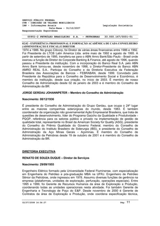 SERVIÇO PÚBLICO FEDERAL 
CVM - COMISSÃO DE VALORES MOBILIÁRIOS 
IAN - Informações Anuais Legislação Societária 
Data-Base - 31/12/2007 
Reapresentação Espontânea 
00951-2 PETRÓLEO BRASILEIRO S.A. - PETROBRAS 33.000.167/0001-01 
02.02 - EXPERIÊNCIA PROFISSIONAL E FORMAÇÃO ACADÊMICA DE CADA CONSELHEIRO 
(ADMINISTRAÇÃO E FISCAL) E DIRETOR 
1974 a 1986. No grupo Citicorp, foi Diretor de várias áreas financeiras entre 1986 e 1992. 
Foi Presidente do LTCB Latin America Ltda. entre maio de 1992 e agosto de 1995. A 
partir de setembro de 1995, transferiu-se para o ABN Amro Bank/São Paulo - Brasil onde 
exerceu a função de Diretor do Corporate Banking & Finance, até agosto de 1996, quando 
passou a Presidente da instituição. Com a incorporação do Banco Real S.A. pelo ABN 
Amro Bank tornou-se, desde novembro de 1998, o Diretor-Presidente do Banco ABN 
AMRO REAL S.A.. Participa do Conselho e da Diretoria Executiva da Federação 
Brasileira das Associações de Bancos - FEBRABAN, desde 1999. Convidado pelo 
Presidente da República para o Conselho de Desenvolvimento Social e Econômico, é 
membro da instituição, desde sua criação, no início de 2003. É membro de nosso 
Conselho de Administração desde 02 de janeiro de 2003 e é membro do Conselho de 
Administração da BR. 
JORGE GERDAU JOHANNPETER – Membro do Conselho de Administração 
Nascimento: 08/12/1936 
É presidente do Conselho de Administração do Grupo Gerdau, que ocupa o 24º lugar 
entre as maiores companhias siderúrgicas do mundo, desde 1983. É também 
coordenador da organização não governamental Ação Empresarial Brasileira, que trata de 
questões de desenvolvimento, líder do Programa Gaúcho da Qualidade e Produtividade - 
PQGP, referência para os setores público e privado na implementação de gestão de 
qualidade total, representante no Brasil da American Society for Quality (ASQ), presidente 
do Conselho do Prêmio Qualidade do Governo Federal, membro do Conselho de 
Administração do Instituto Brasileiro de Siderurgia (IBS), e presidente do Conselho de 
Administração da Aço Minas Gerais - Açominas. É membro do Conselho de 
Administração da Petrobras desde 19 de outubro de 2001 e é membro do Conselho de 
Administração da BR. 
DIRETORIA EXECUTIVA 
RENATO DE SOUZA DUQUE – Diretor de Serviços 
Nascimento: 29/09/1955 
Engenheiro Elétrico formado pela Universidade Federal Fluminense, com especialização 
em Engenharia do Petróleo e pós-graduação MBA na UFRJ. Engenheiro de Petróleo 
Sênior da Petrobras, onde ingressou em 1978. Assumiu diversas funções de gerência na 
empresa (plataformas, unidades de exploração, perfuração, operações especiais). Entre 
1995 e 1999, foi Gerente de Recursos Humanos da área de Exploração e Produção, 
coordenando todas as unidades operacionais nesta atividade. Foi também Gerente de 
Engenharia e Tecnologia de Poço do E&P. Desde novembro de 2000 é Gerente de 
Contratos da área de Exploração e Produção, onde coordena especificação técnica, 
02/07/2008 14:54:27 Pág: 11 
 