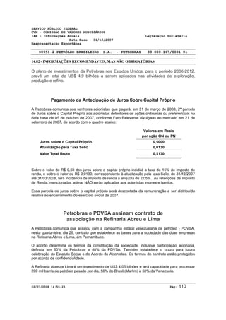 SERVIÇO PÚBLICO FEDERAL 
CVM - COMISSÃO DE VALORES MOBILIÁRIOS 
IAN - Informações Anuais Legislação Societária 
Data-Base - 31/12/2007 
Reapresentação Espontânea 
00951-2 PETRÓLEO BRASILEIRO S.A. - PETROBRAS 33.000.167/0001-01 
14.02 - INFORMAÇÕES RECOMENDÁVEIS, MAS NÃO OBRIGATÓRIAS 
O plano de investimentos da Petrobras nos Estados Unidos, para o período 2008-2012, 
prevê um total de US$ 4,9 bilhões a serem aplicados nas atividades de exploração, 
produção e refino. 
Pagamento da Antecipação de Juros Sobre Capital Próprio 
A Petrobras comunica aos senhores acionistas que pagará, em 31 de março de 2008, 2ª parcela 
de Juros sobre o Capital Próprio aos acionistas detentores de ações ordinárias ou preferenciais na 
data base de 05 de outubro de 2007, conforme Fato Relevante divulgado ao mercado em 21 de 
setembro de 2007, de acordo com o quadro abaixo: 
Valores em Reais 
por ação ON ou PN 
Juros sobre o Capital Próprio 0,5000 
Atualização pela Taxa Selic 0,0130 
Valor Total Bruto 0,5130 
Sobre o valor de R$ 0,50 dos juros sobre o capital próprio incidirá a taxa de 15% de imposto de 
renda, e sobre o valor de R$ 0,0130, correspondente à atualização pela taxa Selic, de 31/12/2007 
até 31/03/2008, terá incidência de imposto de renda à alíquota de 22,5%. As retenções de Imposto 
de Renda, mencionadas acima, NÃO serão aplicadas aos acionistas imunes e isentos. 
Essa parcela de juros sobre o capital próprio será descontada da remuneração a ser distribuída 
relativa ao encerramento do exercício social de 2007. 
Petrobras e PDVSA assinam contrato de 
associação na Refinaria Abreu e Lima 
A Petrobras comunica que assinou com a companhia estatal venezuelana de petróleo - PDVSA, 
nesta quarta-feira, dia 26, contrato que estabelece as bases para a sociedade das duas empresas 
na Refinaria Abreu e Lima, em Pernambuco. 
O acordo determina os termos da constituição da sociedade, inclusive participação acionária, 
definida em 60% da Petrobras e 40% da PDVSA. Também estabelece o prazo para futura 
celebração do Estatuto Social e do Acordo de Acionistas. Os termos do contrato estão protegidos 
por acordo de confidencialidade. 
A Refinaria Abreu e Lima é um investimento de US$ 4,05 bilhões e terá capacidade para processar 
200 mil barris de petróleo pesado por dia, 50% do Brasil (Marlim) e 50% da Venezuela. 
02/07/2008 14:55:25 Pág: 110 
 