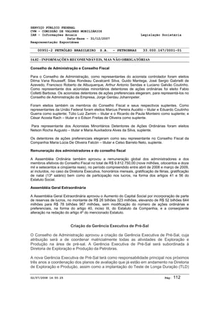 SERVIÇO PÚBLICO FEDERAL 
CVM - COMISSÃO DE VALORES MOBILIÁRIOS 
IAN - Informações Anuais Legislação Societária 
Data-Base - 31/12/2007 
Reapresentação Espontânea 
00951-2 PETRÓLEO BRASILEIRO S.A. - PETROBRAS 33.000.167/0001-01 
14.02 - INFORMAÇÕES RECOMENDÁVEIS, MAS NÃO OBRIGATÓRIAS 
Conselho de Administração e Conselho Fiscal 
Para o Conselho de Administração, como representantes do acionista controlador foram eleitos 
Dilma Vana Rousseff, Silas Rondeau Cavalcanti Silva, Guido Mantega, José Sergio Gabrielli de 
Azevedo, Francisco Roberto de Albuquerque, Arthur Antonio Sendas e Luciano Galvão Coutinho. 
Como representante dos acionistas minoritários detentores de ações ordinárias foi eleito Fabio 
Colletti Barbosa. Os acionistas detentores de ações preferenciais elegeram, para representá-los no 
Conselho de Administração da Empresa, Jorge Gerdau Johannpeter. 
Foram eleitos também os membros do Conselho Fiscal e seus respectivos suplentes. Como 
representantes da União Federal foram eleitos Marcus Pereira Aucélio – titular e Eduardo Coutinho 
Guerra como suplente; Túlio Luiz Zamim – titular e o Ricardo de Paula Monteiro como suplente; e 
César Acosta Rach – titular e o Edson Freitas de Oliveira como suplente. 
Para representante dos Acionistas Minoritários Detentores de Ações Ordinárias foram eleitos 
Nelson Rocha Augusto – titular e Maria Auxiliadora Alves da Silva, suplente. 
Os detentores de ações preferenciais elegeram como seu representante no Conselho Fiscal da 
Companhia Maria Lúcia De Oliveira Falcón – titular e Celso Barreto Neto, suplente. 
Remuneração dos administradores e do conselho fiscal 
A Assembléia Ordinária também aprovou a remuneração global dos administradores e dos 
membros efetivos do Conselho Fiscal no total de R$ 9.812.750,00 (nove milhões, oitocentos e doze 
mil e setecentos e cinqüenta reais), no período compreendido entre abril de 2008 e março de 2009, 
aí incluídos, no caso da Diretoria Executiva, honorários mensais, gratificação de férias, gratificação 
de natal (13º salário) bem como de participação nos lucros, na forma dos artigos 41 e 56 do 
Estatuto Social. 
Assembléia Geral Extraordinária 
A Assembléia Geral Extraordinária aprovou o Aumento do Capital Social por incorporação de parte 
de reservas de lucros, no montante de R$ 26 bilhões 323 milhões, elevando de R$ 52 bilhões 644 
milhões para R$ 78 bilhões 967 milhões, sem modificação do número de ações ordinárias e 
preferenciais, na forma do artigo 40, inciso III, do Estatuto da Companhia, e a conseqüente 
alteração na redação do artigo 4º do mencionado Estatuto. 
Criação da Gerência Executiva de Pré-Sal 
O Conselho de Administração aprovou a criação da Gerência Executiva de Pré-Sal, cuja 
atribuição será a de coordenar matricialmente todas as atividades de Exploração e 
Produção na área de pré-sal. A Gerência Executiva de Pré-Sal será subordinada à 
Diretoria de Exploração e Produção da Petrobras. 
A nova Gerência Executiva de Pré-Sal terá como responsabilidade principal nos próximos 
três anos a coordenação dos planos de avaliação que já estão em andamento na Diretoria 
de Exploração e Produção, assim como a implantação do Teste de Longa Duração (TLD) 
02/07/2008 14:55:25 Pág: 112 
 