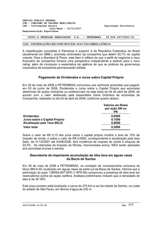 SERVIÇO PÚBLICO FEDERAL 
CVM - COMISSÃO DE VALORES MOBILIÁRIOS 
IAN - Informações Anuais Legislação Societária 
Data-Base - 31/12/2007 
Reapresentação Espontânea 
00951-2 PETRÓLEO BRASILEIRO S.A. - PETROBRAS 33.000.167/0001-01 
14.02 - INFORMAÇÕES RECOMENDÁVEIS, MAS NÃO OBRIGATÓRIAS 
A classificação concedida à Petrobras é superior à da República Federativa do Brasil 
(atualmente em BBB-), acionista controlador da companhia que detém 55,7% do capital 
votante. Para a Standard & Poors, este fator é reflexo de que o perfil de negócios e risco 
financeiro da companhia fornece uma perspectiva independente e estável para o novo 
rating, além de incorporar a expectativa da agência de que as práticas de governança 
corporativa da companhia permanecerão sólidas. 
Pagamento de Dividendos e Juros sobre Capital Próprio 
Em 29 de maio de 2008 a PETROBRAS comunicou aos senhores acionistas que pagará, 
em 03 de junho de 2008, Dividendos e Juros sobre o Capital Próprio aos acionistas 
detentores de ações ordinárias ou preferenciais na data base de 04 de abril de 2008, de 
acordo com o valor deliberado pela Assembléia Geral Ordinária de acionistas da 
Companhia, realizada no dia 04 de abril de 2008, conforme quadro abaixo: 
Valores em Reais 
por ação ON ou 
PN 
Dividendos 0,0500 
Juros sobre o Capital Próprio 0,1500 
Atualização pela Taxa SELIC 0,0090 
Valor total 0,2090 
Sobre o valor de R$ 0,15 dos juros sobre o capital próprio incidirá a taxa de 15% de 
imposto de renda, e sobre o valor de R$ 0,0090, correspondente à atualização pela taxa 
Selic, de 31/12/2007 até 03/06/2008, terá incidência de imposto de renda à alíquota de 
22,5%. As retenções de Imposto de Renda, mencionadas acima, NÃO serão aplicadas 
aos acionistas imunes e isentos. 
Descoberta de importante acumulação de óleo leve em águas rasas 
da Bacia de Santos 
Em 29 de maio de 2008 a PETROBRAS, na condição de concessionária exclusiva do 
bloco BM-S-40, localizado em águas rasas da parte sul da Bacia de Santos, informa que a 
perfuração do poço 1-BRSA-607-SPS (1-SPS-56) comprovou a presença de óleo leve em 
reservatórios acima da seção salífera. Análises preliminares indicam que a densidade do 
óleo é de 36 ºAPI. 
Este poço pioneiro está localizado a cerca de 275 Km a sul da cidade de Santos, na costa 
do estado de São Paulo, em lâmina d’água de 235 m. 
02/07/2008 14:55:25 Pág: 117 
 
