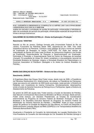 SERVIÇO PÚBLICO FEDERAL 
CVM - COMISSÃO DE VALORES MOBILIÁRIOS 
IAN - Informações Anuais Legislação Societária 
Data-Base - 31/12/2007 
Reapresentação Espontânea 
00951-2 PETRÓLEO BRASILEIRO S.A. - PETROBRAS 33.000.167/0001-01 
02.02 - EXPERIÊNCIA PROFISSIONAL E FORMAÇÃO ACADÊMICA DE CADA CONSELHEIRO 
(ADMINISTRAÇÃO E FISCAL) E DIRETOR 
análise de mercado e contratação de sondas de perfuração, embarcações e helicópteros, 
além da contratação de serviços de perfuração, embarcações especiais de lançamento de 
linhas e serviços submarinos. 
GUILHERME DE OLIVEIRA ESTRELLA – Diretor de Exploração e Produção 
Nascimento: 18/04/1942 
Nascido no Rio de Janeiro. Geólogo formado pela Universidade Federal do Rio de 
Janeiro. Funcionário da Petrobras desde 1965, aposentou-se em 1994. Tem vasta 
experiência técnica na Petrobras. Começou como geólogo de poço e tornou-se Gerente 
de Exploração da Braspetro no Iraque (1976-1978). Foi chefe dos setores de 
Interpretação de Bacias da Costa Leste do Brasil, de Geoquímica Orgânica e da Divisão 
de Exploração; Superintendente de Pesquisa e Desenvolvimento em Exploração, 
Perfuração e Produção; e Superintendente Geral do Centro de Pesquisas da empresa 
(Cenpes). Foi presidente do núcleo RJ, diretor conselheiro e vice-presidente nacional da 
Sociedade Brasileira de Geologia, integrou a Sociedade Brasileira de Paleontologia e a 
American Association of Petroleum Geologists e foi diretor do Instituto Brasileiro do 
Petróleo. 
MARIA DAS GRAÇAS SILVA FOSTER – Diretora de Gás e Energia 
Nascimento: 26/08/53 
A Engenheira Maria das Graças Silva Foster ocupa, desde maio de 2006, a Presidência 
da Petrobras Distribuidora S.A. Anteriormente, ela esteve na Presidência da Petroquisa, 
cargo que assumiu em setembro de 2005 tendo acumulado, neste período, a Diretoria de 
Relações com Investidores da mesma Companhia. Simultaneamente, desempenhou 
ainda a função de Gerente Executiva de Petroquímica e Fertilizantes, ligada a Diretoria de 
Abastecimento da Petrobras. 
De janeiro de 2003 até aquela data, Foster exerceu a função de Secretária de Petróleo, 
Gás Natural e Combustíveis Renováveis do Ministério de Minas e Energia. Neste período, 
Foster ainda exerceu, por Decretos Presidenciais, as funções de Coordenadora 
Interministerial do Programa do Governo Federal de Biodiesel: Produção e Uso de 
Biodiesel e de Secretária Executiva Nacional do Programa do Governo Federal de 
Mobilização da Indústria Nacional de Petróleo – PROMINP. Antes já havia ocupado 
cargos de gerência na Unidade de Negócios de Gás Natural, no Centro de Pesquisas e 
Desenvolvimento Leopoldo Miguez de Mello (CENPES) e na Transportadora Brasileira do 
Gasoduto Bolívia-Brasil (TBG). 
Atualmente é Presidente do Conselho de Administração da Liquigás Distribuidora S.A, 
Vice-Presidente do Conselho de Administração da Cia. Brasileira de Petróleo Ipiranga e 
02/07/2008 14:54:27 Pág: 12 
 