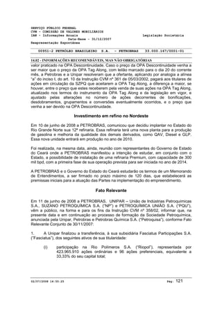 SERVIÇO PÚBLICO FEDERAL 
CVM - COMISSÃO DE VALORES MOBILIÁRIOS 
IAN - Informações Anuais Legislação Societária 
Data-Base - 31/12/2007 
Reapresentação Espontânea 
00951-2 PETRÓLEO BRASILEIRO S.A. - PETROBRAS 33.000.167/0001-01 
14.02 - INFORMAÇÕES RECOMENDÁVEIS, MAS NÃO OBRIGATÓRIAS 
valor praticado na OPA Descontinuidade. Caso o preço da OPA Descontinuidade venha a 
ser maior que o preço da OPA Tag Along, com leilão marcado para o dia 20 do corrente 
mês, a Petrobras e a Unipar resolveram que a ofertante, aplicando por analogia a alínea 
“a” do inciso I, do art. 10 da Instrução CVM nº 361 de 05/03/2002, pagará aos titulares de 
ações em circulação da SZPQ que aceitarem a OPA Tag Along, a diferença a maior, se 
houver, entre o preço que estes receberem pela venda de suas ações na OPA Tag Along, 
atualizado nos termos do instrumento da OPA Tag Along e da legislação em vigor, e 
ajustado pelas alterações no número de ações decorrentes de bonificações, 
desdobramentos, grupamentos e conversões eventualmente ocorridos, e o preço que 
venha a ser devido na OPA Descontinuidade. 
Investimento em refino no Nordeste 
Em 10 de junho de 2008 a PETROBRAS, comunicou que decidiu implantar no Estado do 
Rio Grande Norte sua 12ª refinaria. Essa refinaria terá uma nova planta para a produção 
de gasolina e melhoria da qualidade dos demais derivados, como QAV, Diesel e GLP. 
Essa nova unidade entrará em produção no ano de 2010. 
Foi realizada, na mesma data, ainda, reunião com representantes do Governo de Estado 
do Ceará onde a PETROBRAS manifestou a intenção de estudar, em conjunto com o 
Estado, a possibilidade de instalação de uma refinaria Premium, com capacidade de 300 
mil bpd, com a primeira fase de sua operação prevista para ser iniciada no ano de 2014. 
A PETROBRAS e o Governo do Estado do Ceará estudarão os termos de um Memorando 
de Entendimentos, a ser firmado no prazo máximo de 120 dias, que estabelecerá as 
premissas iniciais para a atuação das Partes na implementação do empreendimento. 
Fato Relevante 
Em 11 de junho de 2008 a PETROBRAS, UNIPAR – União de Indústrias Petroquímicas 
S.A., SUZANO PETROQUÍMICA S.A. (“NP”) e PETROQUÍMICA UNIÃO S.A. (“PQU”), 
vêm a público, na forma e para os fins da Instrução CVM nº 358/02, informar que, na 
presente data e em continuação ao processo de formação da Sociedade Petroquímica, 
anunciada pela Unipar, Petrobras e Petrobras Química S.A. (“Petroquisa”), conforme Fato 
Relevante Conjunto de 30/11/2007: 
1. A Unipar finalizou a transferência, à sua subsidiária Fasciatus Participações S.A. 
(”Fasciatus”), dos seguintes ativos de sua titularidade: 
(i) participação na Rio Polímeros S.A. (“Riopol”), representada por 
423.965.910 ações ordinárias e 96 ações preferenciais, equivalente a 
33,33% do seu capital total; 
02/07/2008 14:55:25 Pág: 121 
 