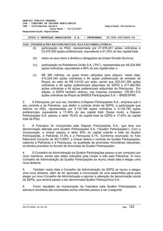 SERVIÇO PÚBLICO FEDERAL 
CVM - COMISSÃO DE VALORES MOBILIÁRIOS 
IAN - Informações Anuais Legislação Societária 
Data-Base - 31/12/2007 
Reapresentação Espontânea 
00951-2 PETRÓLEO BRASILEIRO S.A. - PETROBRAS 33.000.167/0001-01 
14.02 - INFORMAÇÕES RECOMENDÁVEIS, MAS NÃO OBRIGATÓRIAS 
(ii) participação na PQU, representada por 27.478.451 ações ordinárias e 
23.972.650 ações preferenciais, equivalente a 51,35% do seu capital total; 
(iii) todos os seus bens e direitos e obrigações da Unipar Divisão Química; 
(iv) participação na Polietilenos União S.A. (“PU”), representada por 48.224.949 
ações ordinárias, equivalente a 99% do seu capital total; e 
(v) R$ 380 milhões, os quais foram utilizados para adquirir, nesta data, 
415.224.345 ações ordinárias e 94 ações preferenciais de emissão de 
Riopol, ao valor de R$ 0,9152 por ação, sendo que 203.241.390 ações 
ordinárias e 46 ações preferenciais adquiridas da SZPQ e 211.982.955 
ações ordinárias e 48 ações preferenciais adquiridas da Petroquisa. Em 
adição, a SZPQ também alienou, nas mesmas condições, 105.991.512 
ações ordinárias da Riopol ao BNDES Participações S.A. – BNDESPAR. 
2. A Petroquisa, por sua vez, transferiu à Dapean Participações S.A., empresa sob o 
seu controle e da Petrobras, que detêm o controle direto da SZPQ, a participação que 
detinha na PQU, representada por 9.135.188 ações ordinárias e 9.135.190 ações 
preferenciais, equivalente a 17,44% do seu capital total. Desse modo, a Dapean 
Participações S.A. passou a deter 76,6% do capital total da SZPQ e 17,44% do capital 
total da PQU. 
3. A Fasciatus foi incorporada pela Dapean Participações S.A., que teve sua 
denominação alterada para Quattor Participações S.A. (“Quattor Participações”). Com a 
incorporação, a Unipar passou a deter 60% do capital votante e total da Quattor 
Participações, a Petrobras 31,9% e a Petroquisa 8,1%. Conforme anunciado no Fato 
Relevante Conjunto de 30/11/2007, a Unipar deterá o controle da Quattor Participações, 
cabendo à Petrobras e à Petroquisa, na qualidade de acionistas minoritárias relevantes, 
os direitos previstos no Acordo de Acionistas da Quattor Participações. 
4. O Conselho de Administração da Quattor Participações passou a ser composto por 
nove membros, sendo seis deles indicados pela Unipar e três pela Petrobras. O novo 
Conselho de Administração da Quattor Participações se reuniu nesta data e elegeu uma 
nova diretoria. 
5. Também nesta data o Conselho de Administração da SZPQ se reuniu e elegeu 
uma nova diretoria, além de ter aprovado a convocação de uma assembléia geral para 
eleger um novo Conselho de Administração e aprovar a alteração da denominação social 
da SZPQ, que deverá passar a ser denominada Quattor Petroquímica S.A. 
6. Como resultado da incorporação da Fasciatus pela Quattor Participações, a 
estrutura societária das sociedades acima referidas passou a ser a seguinte: 
02/07/2008 14:55:25 Pág: 122 
 